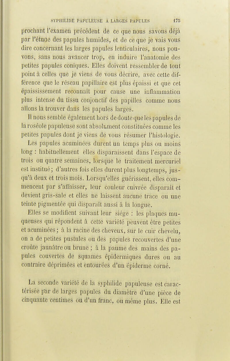 prochant l'examen précédent de ce que nous savons déjà par l'étude des papules humides, et de ce que je vais vous dire concernant les larges papules lenticulaires, nous pou- vons, sans nous avancer trop, en induire l'anatomie des petites papules coniques. Elles doivent ressembler de tout point à celles que je viens de vous décrire, avec cette dif- férence que le réseau papillaire est plus épaissi et que cet épaississement reconnaît pour cause une inflammation plus intense du tissu conjonctif des papilles comme nous allons la trouver dans les papules larges. Il nous semble également hors de doute que les papules de- là roséole papuleuse sont absolument constituées comme les petites papules dont je viens de vous résumer l'histologie. Les papules acuminées durent un temps plus ou moins long : habituellement elles disparaissent dans l'espace de trois ou quatre semaines, lorsque le traitement mercuriel est institué; d'autres fois elles durent plus longtemps, jus- qu'à deux et trois mois. Lorsqu'elles guérissent, elles com- mencent par s'affaisser, leur couleur cuivrée disparait et devient gris-sale et elles ne laissent aucune trace ou une teinte pigmentée qui disparaît aussi à la longue. Elles se modifient suivant leur siège : les plaques mu- queuses qui répondent à cette variété peuvent être petites et acuminées ; à la racine des cheveux, sur le cuir chevelu, on a de petites pustules ou des papules recouvertes d'une croûte jaunâtre ou brune ; à la paume des mains des pa- pules couvertes de squames épidermiques dures ou au contraire déprimées et entourées d'un épiderme corné. La seconde variété de la syphilide papuleuse est carac- térisée pur de larges papules du diamètre d'une pièce de cinquante centimes ou d'un franc, ou même plus. Elle est