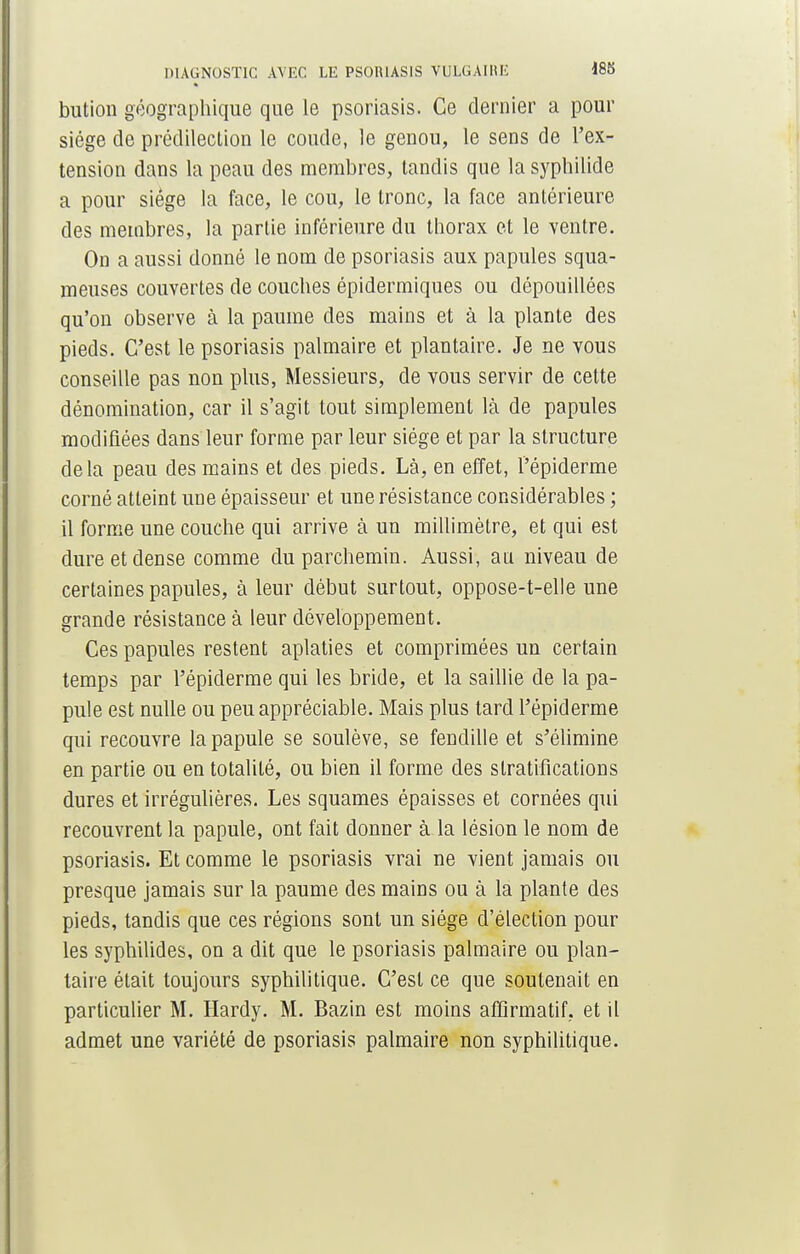 bution géographique que le psoriasis. Ce dernier a pour siège de prédilection le coude, le genou, le sens de l'ex- tension dans la peau des membres, tandis que la syphilide a pour siège la face, le cou, le tronc, la face antérieure des membres, la partie inférieure du thorax et le ventre. On a aussi donné le nom de psoriasis aux papules squa- meuses couvertes de couches épidermiques ou dépouillées qu'on observe à la paume des mains et à la plante des pieds. C'est le psoriasis palmaire et plantaire. Je ne vous conseille pas non plus, Messieurs, de vous servir de cette dénomination, car il s'agit tout simplement là de papules modifiées dans leur forme par leur siège et par la structure delà peau des mains et des pieds. Là, en effet, l'épiderme corné atteint une épaisseur et une résistance considérables ; il forme une couche qui arrive à un millimètre, et qui est dure et dense comme du parchemin. Aussi, au niveau de certaines papules, à leur début surtout, oppose-t-elle une grande résistance à leur développement. Ces papules restent aplaties et comprimées un certain temps par l'épiderme qui les bride, et la saillie de la pa- pule est nulle ou peu appréciable. Mais plus tard l'épiderme qui recouvre la papule se soulève, se fendille et s'élimine en partie ou en totalité, ou bien il forme des stratifications dures et irrégulières. Les squames épaisses et cornées qui recouvrent la papule, ont fait donner à la lésion le nom de psoriasis. Et comme le psoriasis vrai ne vient jamais ou presque jamais sur la paume des mains ou à la plante des pieds, tandis que ces régions sont un siège d'élection pour les syphilides, on a dit que le psoriasis palmaire ou plan- taire était toujours syphilitique. C'est ce que soutenait en particulier M. Hardy. M. Bazin est moins affirmatif. et il admet une variété de psoriasis palmaire non syphilitique.