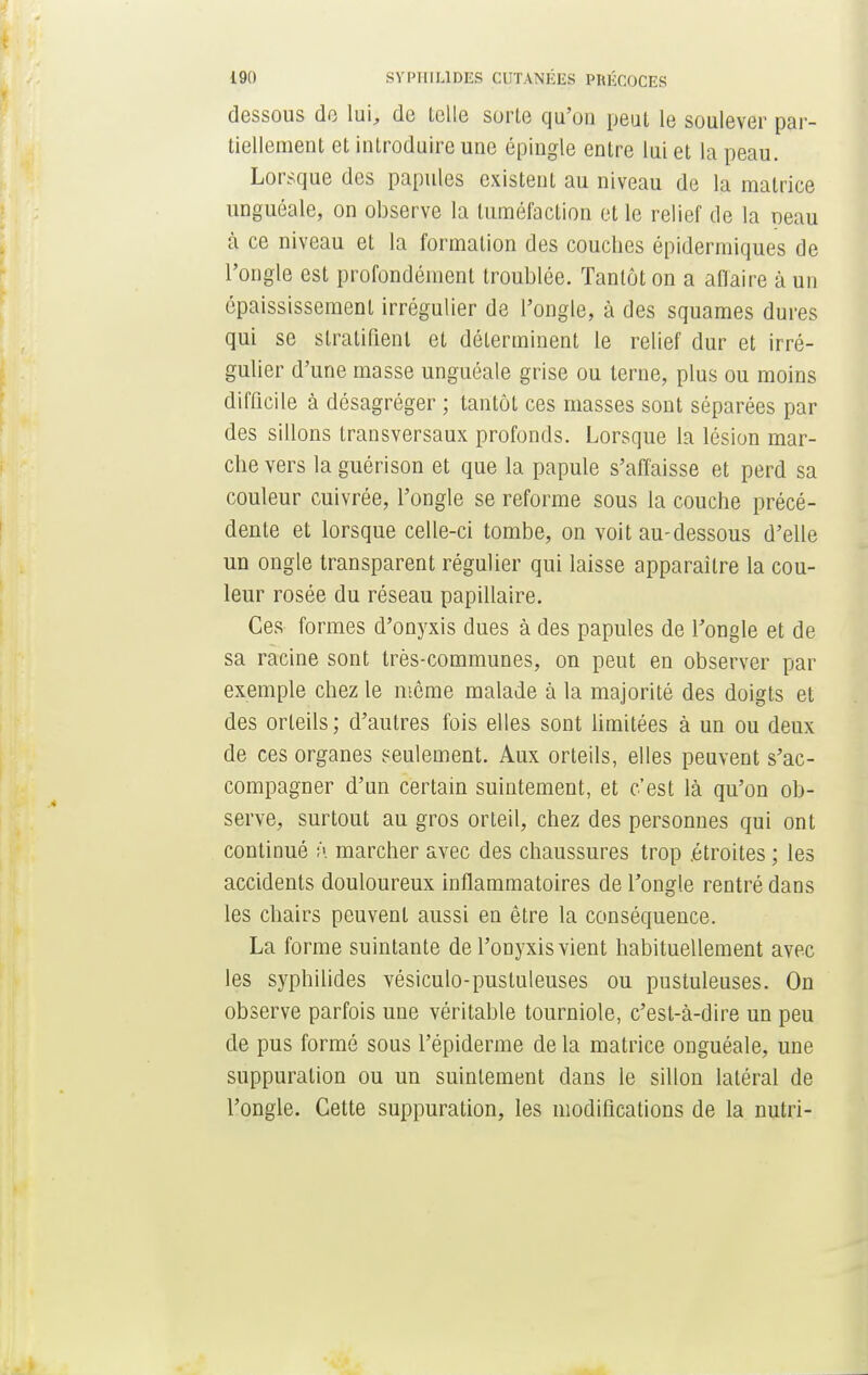 dessous do lui, do telle sorte qu'on peut le soulever par- tiellement et introduire une épingle entre lui et la peau. Lorsque des papules existent au niveau de la matrice unguéale, on observe la tuméfaction et le relief de la peau à ce niveau et la formation des couches épidermiques de l'ongle est profondément troublée. Tantôt on a affaire à un épaississemenl irrégulier de l'ongle, à des squames dures qui se sfralifient et déterminent le relief dur et irré- gulier d'une masse unguéale grise ou terne, plus ou moins difficile à désagréger ; tantôt ces masses sont séparées par des sillons transversaux profonds. Lorsque la lésion mar- che vers la guérison et que la papule s'affaisse et perd sa couleur cuivrée, l'ongle se reforme sous la couche précé- dente et lorsque celle-ci tombe, on voit au-dessous d'elle un ongle transparent régulier qui laisse apparaître la cou- leur rosée du réseau papillaire. Ces formes d'onyxis dues à des papules de l'ongle et de sa racine sont très-communes, on peut en observer par exemple chez le même malade à la majorité des doigts et des orteils; d'autres fois elles sont limitées à un ou deux de ces organes seulement. Aux orteils, elles peuvent s'ac- compagner d'un certain suintement, et c'est là qu'on ob- serve, surtout au gros orteil, chez des personnes qui ont continué h marcher avec des chaussures trop .étroites ; les accidents douloureux inflammatoires de l'ongle rentré dans les chairs peuvent aussi en être la conséquence. La forme suintante de l'onyxis vient habituellement avec les syphilides vésiculo-pustuleuses ou pustuleuses. On observe parfois une véritable tourniole, c'est-à-dire un peu de pus formé sous l'épiderme de la matrice onguéale, une suppuration ou un suintement dans le sillon latéral de l'ongle. Cette suppuration, les modifications de la nutri-