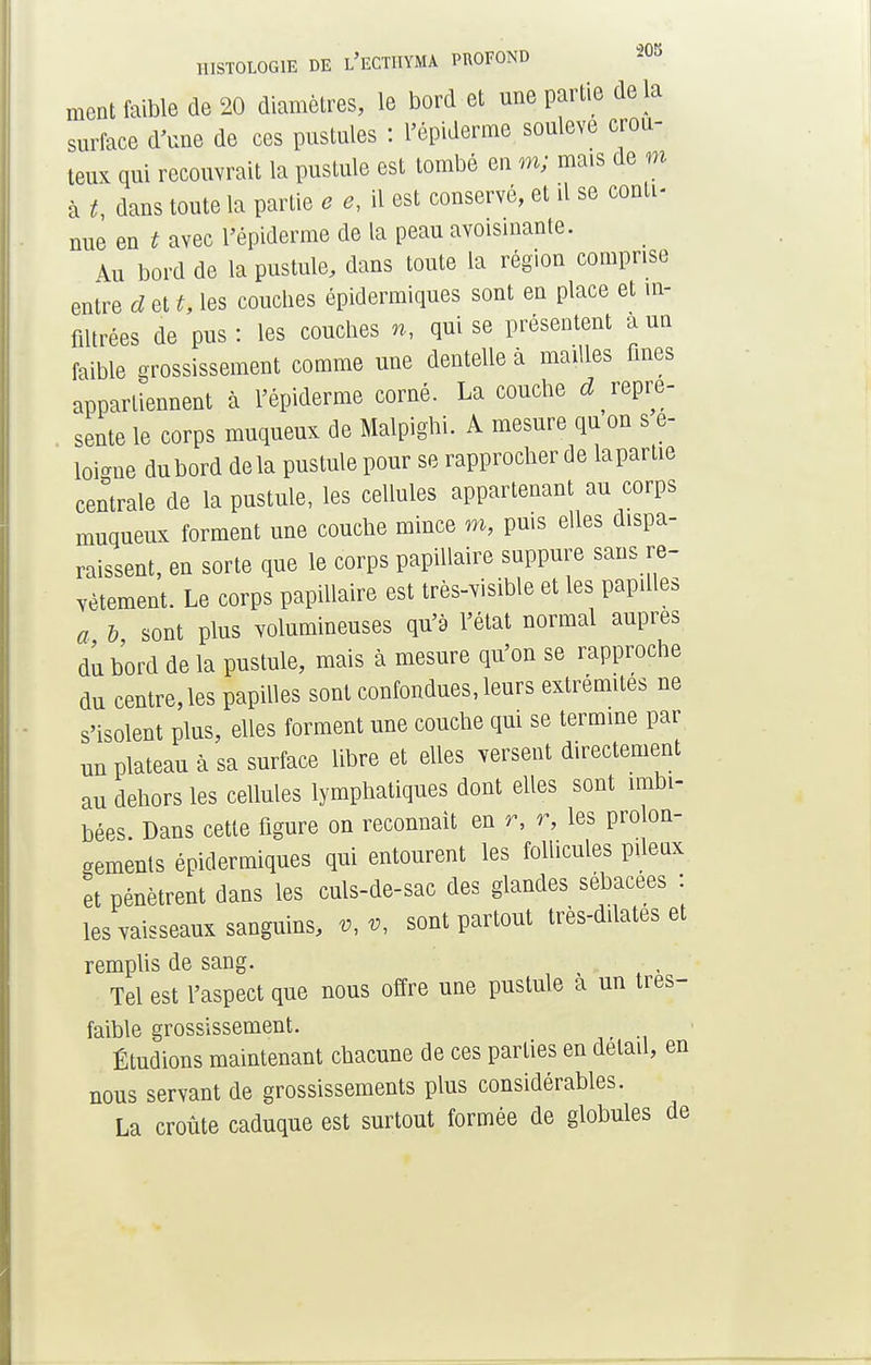 ment faible de 20 diamètres, le bord et une partie delà surface d'une de ces pustules : l'épiderme soulevé crou- teux qui recouvrait la pustule est tombé en m; mais de m à *, dans toute la partie e e, il est conservé, et il se conti- nue en t avec l'épiderme de la peau avoisinante. Au bord de la pustule, dans toute la région comprise entre cl et t, les couches épidermiques sont en place et in- filtrées de pus : les couches n, qui se présentent a uq faible grossissement comme une dentelle à mailles fines appartiennent à l'épiderme corné. La couche ^repré- sente le corps muqueux de Malpighi. A mesure qu on s e- loi<me dubord de la pustule pour se rapprocher de lapartie centrale de la pustule, les cellules appartenant au corps muqueux forment une couche mince m, puis elles dispa- raissent, en sorte que le corps papillaire suppure sans re- vêtement. Le corps papillaire est très-visible et les papilles a b sont plus volumineuses qu'à l'état normal auprès du bord de la pustule, mais à mesure qu'on se rapproche du centre, les papilles sont confondues, leurs extrémités ne s'isolent plus, elles forment une couche qui se termine par nn plateau à sa surface libre et elles versent directement au dehors les cellules lymphatiques dont elles sont imbi- bées. Dans cette figure on reconnaît en r, r, les prolon- gements épidermiques qui entourent les follicules pileux et pénètrent dans les culs-de-sac des glandes sébacées : les vaisseaux sanguins, *, % sont partout très-dilatés et remplis de sang. Tel est l'aspect que nous offre une pustule à un tres- faible grossissement. Étudions maintenant chacune de ces parties en détail, en nous servant de grossissements plus considérables. La croûte caduque est surtout formée de globules de