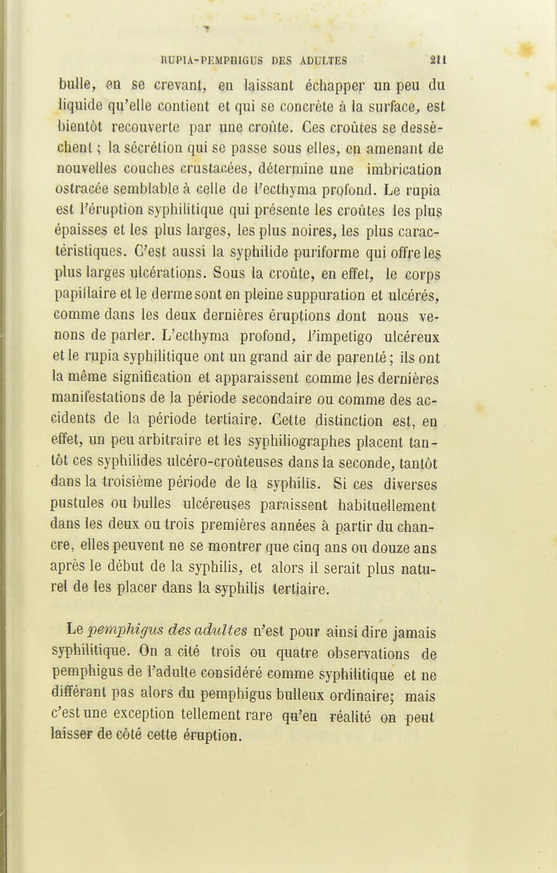 bulle, en se crevant, en laissant échapper un peu du liquide qu'elle contient et qui se concrète à la surface, est bientôt recouverte par une croûte. Ces croûtes se dessè- chent ; la sécrétion qui se passe sous elles, en amenant de nouvelles couches crustacées, détermine une imbrication ostracée semblable à celle de l'ecthyma profond. Le rupia est l'éruption syphilitique qui présente les croûtes les plus épaisses et les plus larges, les plus noires, les plus carac- téristiques. C'est aussi la syphilide puriforme qui offre les plus larges ulcérations. Sous la croûte, en effet, le corps papillaire et le derme sont en pleine suppuration et ulcérés, comme dans les deux dernières éruptions dont nous ve- nons de parler. L'ecthyma profond, l'impétigo ulcéreux et le rupia syphilitique ont un grand air de parenté ; ils ont la même signification et apparaissent comme les dernières manifestations de la période secondaire ou comme des ac- cidents de la période tertiaire. Cette distinction est, en effet, un peu arbitraire et les syphiliographes placent tan- tôt ces syphilides ulcéro-croûteuses dans la seconde, tantôt dans la troisième période de la syphilis. Si ces diverses pustules ou bulles ulcéreuses paraissent habituellement dans les deux ou trois premières années à partir du chan- cre, elles peuvent ne se montrer que cinq ans ou douze ans après le début de la syphilis, et alors il serait plus natu- rel de les placer dans la syphilis tertiaire. Le pemphigus des adultes n'est pour ainsi dire jamais syphilitique. On a cité trois ou quatre observations de pemphigus de l'adulte considéré comme syphilitique et ne différant pas alors du pemphigus bulleux ordinaire; mais c'est une exception tellement rare qu'en réalité on peut laisser de côté cette éruption.