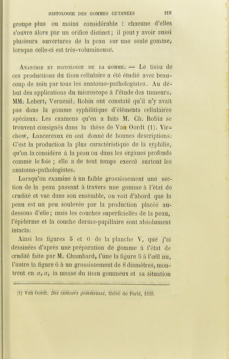 groupe plus ou moins considérable : chacune d'elles s'ouvre alors par un orifice distinct ; il peut y avoir aussi plusieurs ouvertures de la peau sur une seule gomme, lorsque celle-ci est très-volumineuse. AnaTOMIE ET HISTOLOGIE DE LA GOMME. — Le tiSSU de ces productions du tissu cellulaire a été étudié avec beau- coup de soin par tous les anatomo-pathologïstes. Au dé- but des applications du microscope à l'étude des tumeurs, MM. Lebert, Verneuil, Robin ont constaté qu'il n'y avait pas dans la gomme syphilitique d'éléments cellulaires spéciaux. Les examens qu'en a faits M. Ch. Robin se trouvent consignés dans la thèse de Van Oordt (1). Vir- chow, Lancereaux en ont donné de bonnes descriptions. C'est la production la plus caractéristique de la syphilis, qu'on la considère à la peau ou dans les organes profonds comme le foie ; elle a de tout temps exercé surtout les anatomo-pathologistes. Lorsqu'on examine à un faible grossissement une sec- tion de la peau passant à travers une gomme à l'état de crudité et vue dans son ensemble, on voit d'abord que la peau est un peu soulevée par la production placée au- dessous d'elle ; mais les couches superficielles de la peau, l'épiderme et la couche dermo-papillaire sont absolument intacts. Ainsi les figures 5 et 6 de la planche V, que j'ai dessinées d'après une préparation de gomme à l'état de crudité faite par M. Chambard, l'une la figure 5 à l'œil nu, l'autre la figure 6 à un grossissement de 8 diamètres, mon- trent en a, la masse du tissu gommeux et sa situation [[) Van Oordt. Des tAinieurs ffommeuses, thèse de Paris, 1859.