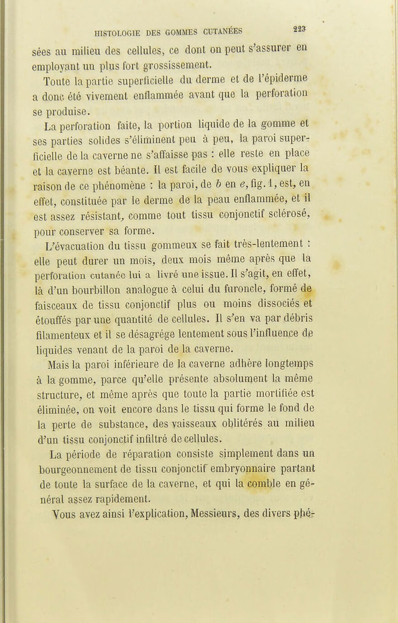 sées au milieu des cellules, ce dont on peut s'assurer en employant un plus fort grossissement. Toute la partie superficielle du derme et de l'épiderme a donc, été vivement enflammée avant que la perforation se produise. La perforation faite, la portion liquide de la gomme et ses parties solides s'éliminent peu à peu, la paroi super- ficielle de la caverne ne s'affaisse pas : elle reste en place et la caverne est béante. Il est facile de vous expliquer la raison de ce phénomène : la paroi, de b en e, fig. 1, est, en effet, constituée par le derme de la peau enflammée, et il est assez résistant, comme tout tissu conjonctif sclérosé, pour conserver sa forme. L'évacuation du tissu gommeux se fait très-lentement : elle peut durer un mois, deux mois même après que la perforation cutanée lui a livré une issue. Il s'agit, en effet, là d'un bourbillon analogue à celui du furoncle, formé de faisceaux de tissu conjonctif plus ou moins dissociés et étouffés par une quantité de cellules. Il s'en va par débris filamenteux et il se désagrège lentement sous l'influence de liquides venant de la paroi de la caverne. Mais la paroi inférieure de la caverne adhère longtemps à la gomme, parce qu'elle présente absolument la même structure, et même après que toute la partie mortifiée est éliminée, on voit encore dans le tissu qui forme le fond de la perte de substance, des vaisseaux oblitérés au milieu d'un tissu conjonctif infiltré de cellules. La période de réparation consiste simplement dans un bourgeonnement de tissu conjonctif embryonnaire partant de toute la surface de la caverne, et qui la comble en gé- néral assez rapidement. Vous avez ainsi l'explication, Messieurs, des divers plié-