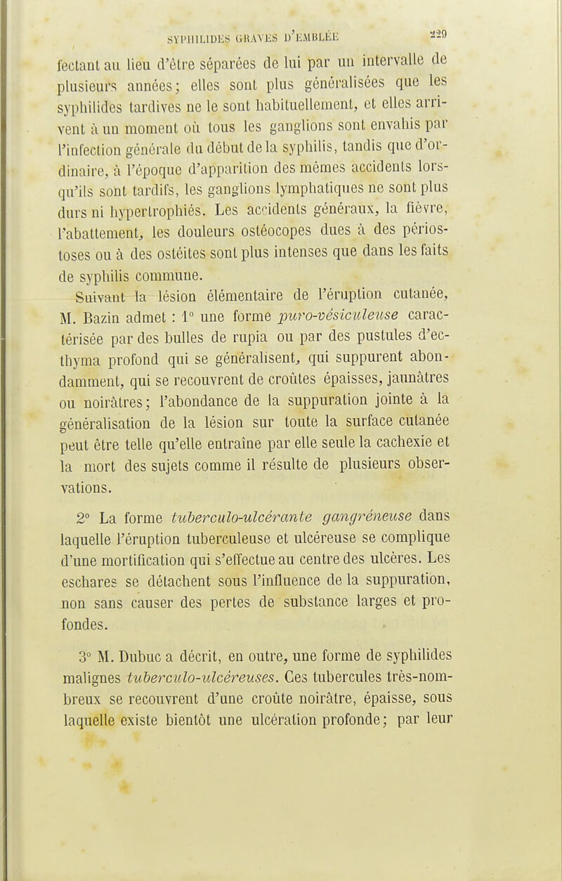 SYPHILIDES. &RAVES D'EMBLÉE «29 fectant au lieu d'être séparées de lui par un intervalle de plusieurs années; elles sont plus généralisées que les syphilides tardives ne le sont habituellement, et elles arri- vent à un moment où tous les ganglions sont envahis par l'infection générale du début de la syphilis, tandis que d'or- dinaire, à l'époque d'apparition des mêmes accidents lors- qu'ils sont tardifs, les ganglions lymphatiques ne sont plus durs ni hypertrophiés. Les accidents généraux, la fièvre, l'abattement, les douleurs ostéocopes dues à des périos- toses ou à des ostéites sont plus intenses que dans les faits de syphilis commune. Suivant la lésion élémentaire de l'éruption cutanée, M. Bazin admet : 1° une forme puro-vèsiculeuse carac- térisée par des bulles de rupia ou par des pustules d'ec- thyma profond qui se généralisent, qui suppurent abon- damment, qui se recouvrent de croûtes épaisses, jaunâtres ou noirâtres ; l'abondance de la suppuration jointe à la généralisation de la lésion sur toute la surface cutanée peut être telle qu'elle entraîne par elle seule la cachexie et la mort des sujets comme il résulte de plusieurs obser- vations. 2° La forme tuberculo-ulcérante gangreneuse clans laquelle l'éruption tuberculeuse et ulcéreuse se complique d'une mortification qui s'effectue au centre des ulcères. Les eschares se détachent sous l'influence de la suppuration, non sans causer des pertes de substance larges et pro- fondes. 3° M. Dubuc a décrit, en outre, une forme de syphilides malignes tuberculo-ulcêreuses. Ces tubercules très-nom- breux se recouvrent d'une croûte noirâtre, épaisse, sous laquelle existe bientôt une ulcération profonde ; par leur