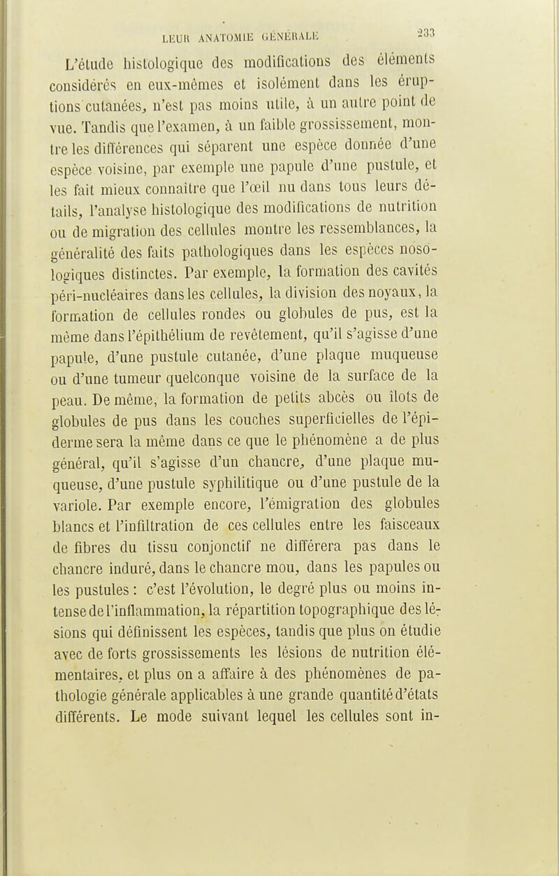 L'étude hislologique des modifications des éléments considérés en eux-mêmes et isolément dans les érup- tions cutanées, n'est pas moins utile, à un autre point de vue. Tandis que l'examen, à un faible grossissement, mon- tre les différences qui séparent une espèce donnée d'une espèce voisine, par exemple une papule d'une pustule, et les fait mieux connaître que l'œil nu dans tous leurs dé- tails, l'analyse histologique des modifications de nutrition ou de migration des cellules montre les ressemblances, la généralité des faits pathologiques dans les espèces noso- logiques distinctes. Par exemple, la formation des cavités péri-nucléaires dans les cellules, la division des noyaux, la formation de cellules rondes ou globules de pus, est la même dans l'épithélium de revêtement, qu'il s'agisse d'une papule, d'une pustule cutanée, d'une plaque muqueuse ou d'une tumeur quelconque voisine de la surface de la peau. De même, la formation de petits abcès ou îlots de globules de pus dans les couches superficielles de l'épi- derme sera la même dans ce que le phénomène a de plus général, qu'il s'agisse d'un chancre, d'une plaque mu- queuse, d'une pustule syphilitique ou d'une pustule de la variole. Par exemple encore, l'émigration des globules blancs et l'infiltration de ces cellules entre les faisceaux de fibres du tissu conjonctif ne différera pas dans le chancre induré, dans le chancre mou, dans les papules ou les pustules : c'est l'évolution, le degré plus ou moins in- tense de l'inflammation, la répartition topographique des lé7 sions qui définissent les espèces, tandis que plus on étudie avec de forts grossissements les lésions de nutrition élé- mentaires, et plus on a affaire à des phénomènes de pa- thologie générale applicables à une grande quantité d'états différents. Le mode suivant lequel les cellules sont in-