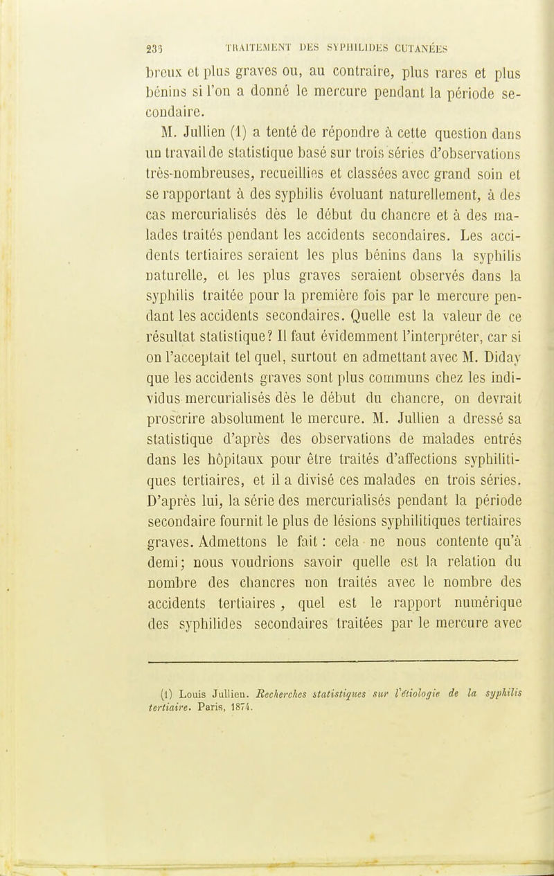 breux et plus graves ou, au contraire, plus rares et plus bénins si l'on a donné le mercure pendant la période se- condaire. M. Jullien (1) a tenté de répondre à cette question dans un travail de statistique basé sur trois séries d'observations très-nombreuses, recueillies et classées avec grand soin et se rapportant à des syphilis évoluant naturellement, à des cas mercurialisés dès le début du chancre et à des ma- lades traités pendant les accidents secondaires. Les acci- dents tertiaires seraient les plus bénins dans la syphilis naturelle, et les plus graves seraient observés dans la syphilis traitée pour la première fois par le mercure pen- dant les accidents secondaires. Quelle est la valeur de ce résultat statistique? Il faut évidemment l'interpréter, car si on l'acceptait tel quel, surtout en admettant avec M. Diday que les accidents graves sont plus communs chez les indi- vidus mercurialisés dès le début du chancre, on devrait proscrire absolument le mercure. M. Jullien a dressé sa statistique d'après des observations de malades entrés dans les hôpitaux pour être traités d'affections syphiliti- ques tertiaires, et il a divisé ces malades en trois séries. D'après lui, la série des mercurialisés pendant la période secondaire fournit le plus de lésions syphilitiques tertiaires graves. Admettons le fait : cela ne nous contente qu'à demi; nous voudrions savoir quelle est la relation du nombre des chancres non traités avec le nombre des accidents tertiaires, quel est le rapport numérique des syphilides secondaires traitées par le mercure avec (l) Louis Jullicu. Recherches statistiques sur Vétiologie de la syphilis tertiaire. Paris, 1874.