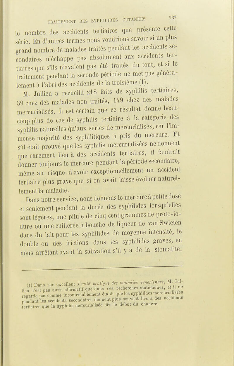 le nombre des accidents tertiaires que présente cette série. En d'autres termes nous voudrions savoir si un plus grand nombre de malades traités pendant les accidents se- condaires n'échappe pas absolument aux accidents ter- tiaires que s'ils n'avaient pas été traités du tout, et si le traitement pendant la seconde période ne met pas généra- lement à l'abri des accidents de la troisième (l). M Jullien a recueilli 218 faits de syphilis tertiaires, 59 chez des malades non traités, 149 chez des malades mercurialisés. Il est certain que ce résultat donne beau- coup plus de cas de syphilis tertiaire à la catégorie des syphilis naturelles qu'aux séries de mercurialisés, car l'im- mense majorité des syphilitiques a pris du mercure. Et s'il était prouvé que les syphilis mercurialisées ne donnent qne rarement lieu à des accidents tertiaires, il faudrait donner toujours le mercure pendant la période secondaire, même au risque d'avoir exceptionnellement un accident tertiaire plus grave que si on avait laissé évoluer naturel- lement la maladie. Dans notre service, nous donnons le mercure à petite dose et seulement pendant la durée des syphilides lorsqu'elles sont légères, une pilule de cinq centigrammes de proto-io- dure ou une cuillerée à bouche de liqueur de van Swielen dans du lait pour les syphilides de moyenne intensité, le double ou des frictions dans les syphilides graves, en nous arrêtant avant la salivation s'il y a de la stomatite. (\) Dans son excellent Traité, pratique des maladies vénériennes, M. Jul- lien n'est pas aussi affirmatif que dans ses recherches statistiques, et il ne regarde pa* comme incontestablement établi que les syphilides mercunahsee pendant les accidents secondaires donnent plus souvent heu a des accidents Tertiaires que la syphilis mercuùalisée dès le début du chancre.