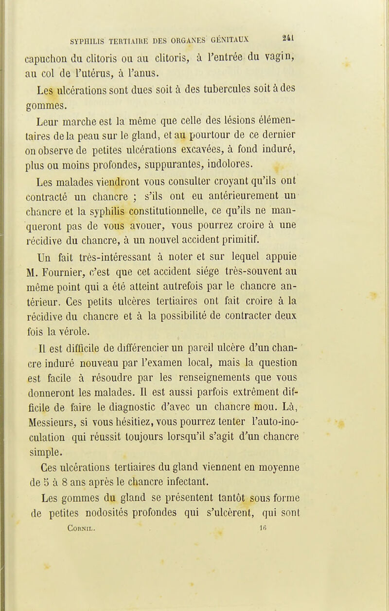 capuchon du clitoris ou au clitoris, à l'entrée du vagin, au col de l'utérus, à l'anus. Les ulcérations sont dues soit à des tubercules soit à des gommes. Leur marche est la même que celle des lésions élémen- taires de la peau sur le gland, et au pourtour de ce dernier on observe de petites ulcérations excavées, à fond induré, plus ou moins profondes, suppurantes, indolores. Les malades viendront vous consulter croyant qu'ils ont contracté un chancre ; s'ils ont eu antérieurement un chancre et la syphilis constitutionnelle, ce qu'ils ne man- queront pas de vous avouer, vous pourrez croire à une récidive du chancre, à un nouvel accident primitif. Un fait très-intéressant à noter et sur lequel appuie M. Fournier, c'est que cet accident siège très-souvent au même point qui a été atteint autrefois par le chancre an- térieur. Ces petits ulcères tertiaires ont fait croire à la récidive du chancre et à la possibilité de contracter deux fois la vérole. Il est difficile de différencier un pareil ulcère d'un chan- cre induré nouveau par l'examen local, mais la question est facile à résoudre par les renseignements que vous donneront les malades. Il est aussi parfois extrêment dif- ficile de faire le diagnostic d'avec un chancre mou. Là, Messieurs, si vous hésitiez, vous pourrez tenter l'auto-ino- culation qui réussit toujours lorsqu'il s'agit d'un chancre simple. Ces ulcérations tertiaires du gland viennent en moyenne de 5 à 8 ans après le chancre infectant. Les gommes du gland se présentent tantôt sous forme de petites nodosités profondes qui s'ulcèrent, qui sont CORNIL. 16