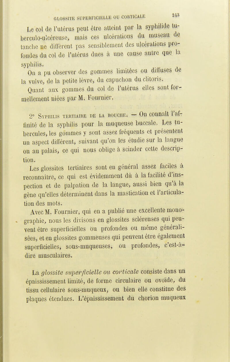 GLOSSITE SUPERFICIELLE OU CORTICALE ?*» Le col de l'utérus peut être atteint par la syphilide tu- berculo-ulcéreuse, mais ces ulcérations du museau de tanche ne diffèrent pas sensiblement des ulcérations pro- fondes du col de l'utérus dues à une cause autre que la syphilis. On a pu observer des gommes limitées ou diffuses de la vulve, de la petite lèvre, du capuchon du clitoris. Quant aux gommes du col de l'utérus elles sont for- mellement niées par M. Fournier. 2° Syphilis tertiaire de la bouche. — On connaît l'af- finité de la syphilis pour la muqueuse buccale. Les tu- bercules, les gommes y sont assez fréquents et présentent un aspect différent, suivant qu'on les étudie sur la langue ou au palais, ce qui nous oblige à scinder cette descrip- tion. Les glossites tertiaires sont en général assez faciles à reconnaître, ce qui est évidemment dû à la facilité d'ins- pection et de palpation de la langue, aussi bien qu'à la gène qu'elles déterminent dans la mastication et l'articula- tion des mots. Avec M. Fournier, qui en a publié une excellente mono- . graphie, nous les divisons en glossites scléreuses qui peu- vent être superficielles ou profondes ou même générali- sées, et en glossites gommeuses qui peuvent être également superficielles, sous-muqueuses, ou profondes, c'est-à- dire musculaires. La glossite superficielle ou corticale consiste dans un épaississement limité, de forme circulaire ou ovoïde, du tissu cellulaire sous-muqueux, ou bien elle constitue des plaques étendues. L'épaississement du chorion muqueux