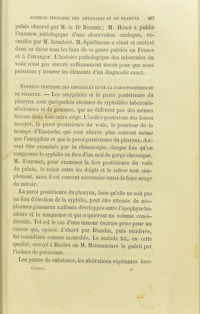 palais observé par M. le D>- Bernutz; M. Hanot a publié l'examen iiistologiquo d'une observation analogue, re- cueillie par M. Isambert. M. Spiellmann a réuni et analysé dans sa thèse tous les faits de ce genre publiés en France et à l'étranger. L'histoire pathologique des tubercules du voile n'est pas encore suffisamment tracée pour que nous puissions y trouver les éléments d'un diagnostic exact. Syphilis tertiaire des amygdales et de la paroi postérieure du pharynx. — Les amygdales et la paroi postérieure du pharynx sont quelquefois atteintes de syphilides tuberculo- ulcéreuses et de gommes, qui ne diffèrent pas des mêmes lésions dans tout autre siège. L'orifice postérieur des fosses nasales, la paroi postérieure du voile, le pourtour de la trompe d'Euslache, qui sont altérés plus souvent même que l'amygdale et que la paroi postérieure du pharynx, doi- vent être examinés par la rhinoscopie, chaque fois qu'on soupçonne la syphilis en face d'un mal de gorge chronique. M. Fournier, pour examiner la face postérieure du voile du palais, le saisit entre les doigts et le relève tout sim- plement, mais il est souvent nécessaire aussi de faire usage du miroir. La paroi postérieure du pharynx, bien qu'elle ne soit pas un lieu d'élection de la syphilis, peut être atteinte de néo- plasmes gommeux saillants développés entre l'apophyse ba- silaire et la muqueuse et qui acquièrent un volume consi- dérable. Tel est le cas d'une tumeur énorme prise pour un cancer qui, opérée d'abord par Blandin, puis récidivée, fut considérée comme incurable. Le malade fut, en cette qualité, envoyé à Bicêtre où M. Maisonneuve le guérit par l'iodure de potassium. Les pertes de substance, les ulcérations végétantes lors- CORNIL. 17