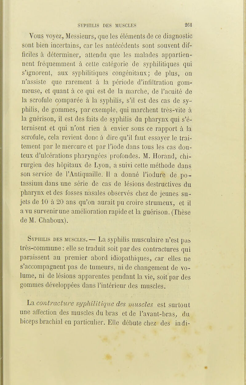 Vous voyez, Messieurs, que les éléments de ce diagnostic sont bien incertains, car les antécédents sont souvent dif- ficiles à déterminer,, attendu que les malades appartien- nent fréquemment à cette catégorie de syphilitiques qui s'ignorent, aux syphilitiques congénitaux; de plus, on n'assiste que rarement à la période d'infiltration gom- meuse, et quant à ce qui est de la marche, de l'acuité de la scrofule comparée à la syphilis, s'il est des cas de sy- philis, de gommes, par exemple, qui marchent très-vite à la guérison, il est des faits de syphilis du pharynx qui s'é- ternisent et qui n'ont rien à envier sous ce rapport à la scrofule, cela revient donc à dire qu'il faut essayer le trai- tement par le mercure et par l'iode dans tous les cas dou- teux d'ulcérations pharyngées profondes. M. Horand, chi- rurgien des hôpitaux de Lyon, a suivi cette méthode dans son service de l'Antiquaille. 11 a donné l'iodure de po- tassium dans une série de cas de lésions destructives du pharynx et des fosses nasales observés chez de jeunes su- jets de 10 à 20 ans qu'on aurait pu croire strumeux, et il a vu survenirune amélioration rapide et la guérison. (Thèse de M. Chaboux). Syphilis des muscles. — La syphilis musculaire n'est pas très-commune: elle se traduit soit par des contractures qui paraissent au premier abord idiopathiques, car elles ne s'accompagnent pas de tumeurs, ni de changement de vo- lume, ni de lésions apparentes pendant la vie, soit par des gommes développées dans l'intérieur des muscles. La contracture syphilitique des muscles est surtout une affection des muscles du bras et de l'avant-bras, du biceps brachial en particulier. Elle débute chez des indi-