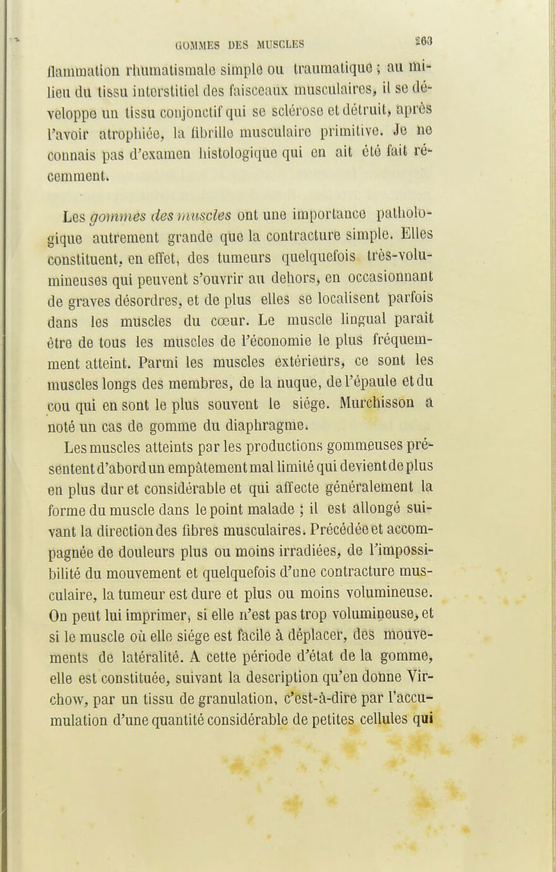 GOMMES DES MUSGLES W» ilamraalion rhumatismale simple ou traumatique ; au mi- lieu du tissu interstitiel des faisceaux musculaires, il se dé- veloppe un tissu coujonctif qui se sclérose et détruit, après l'avoir atrophiée, la fibrille musculaire primitive. Je ne connais pas d'examen histologique qui en ait été fait ré- cemment. Les gommes des muscles ont une importance patholo- gique autrement grande que la contracture simple. Elles constituent, en effet, des tumeurs quelquefois très-volu- mineuses qui peuvent s'ouvrir au dehors, en occasionnant de graves désordres, et de plus elles se localisent parfois dans les muscles du cœur. Le muscle lingual paraît être de tous les muscles de l'économie le plus fréquem- ment atteint. Parmi les muscles extérieurs, ce sont les muscles longs des membres, de la nuque, de l'épaule et du cou qui en sont le plus souvent le siège. Murchisson a noté un cas de gomme du diaphragme. Les muscles atteints parles productions gommeuses pré- sentent d'abord un empâtement mal limité qui devient de plus en plus dur et considérable et qui affecte généralement la forme du muscle dans le point malade ; il est allongé sui- vant la direction des fibres musculaires. Précédée et accom- pagnée de douleurs plus ou moins irradiées, de l'impossi- bilité du mouvement et quelquefois d'une contracture mus- culaire, la tumeur est dure et plus ou moins volumineuse. On peut lui imprimer, si elle n'est pas trop volumineuse, et si le muscle où elle siège est facile à déplacer, des mouve- ments de latéralité. A cette période d'état de la gomme, elle est constituée, suivant la description qu'en donne Vir- chow, par un tissu de granulation, c'est-à-dire par l'accu- mulation d'une quantité considérable de petites cellules qui