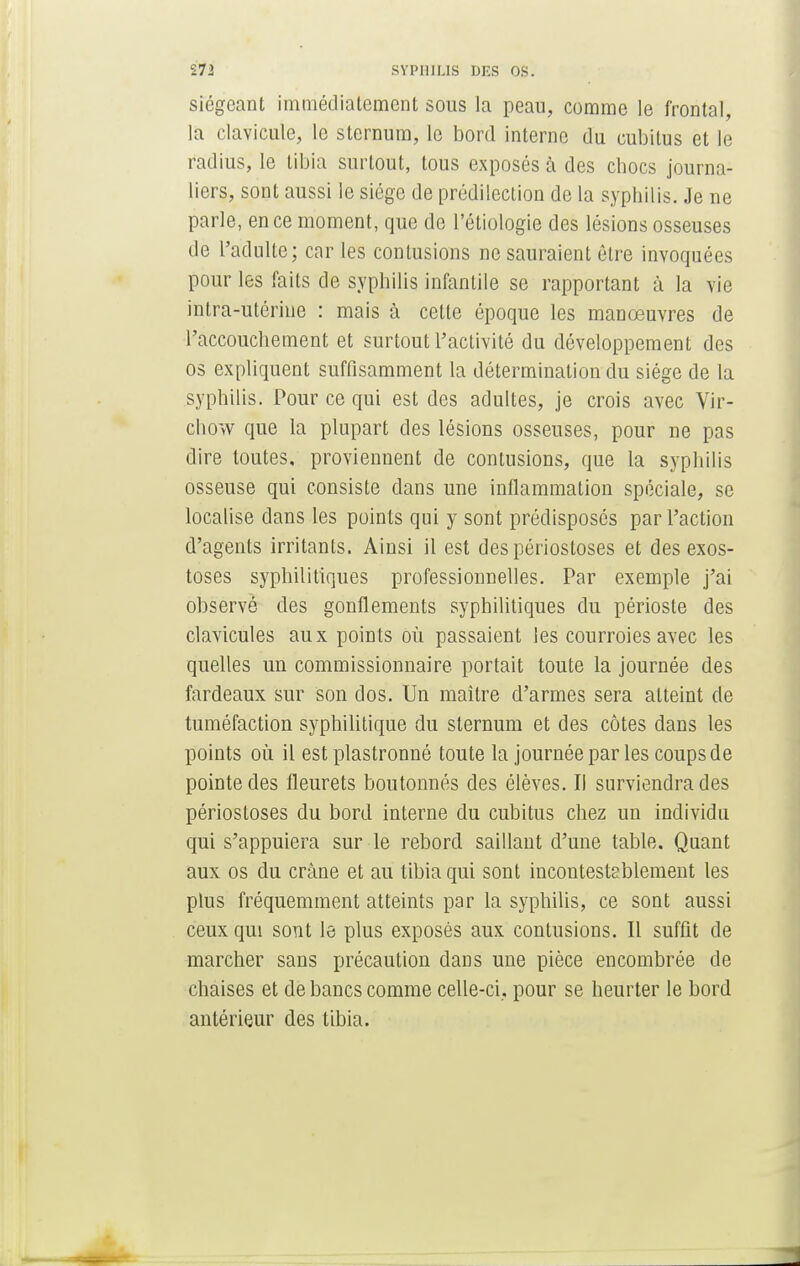 siégeant immédiatement sous la peau, comme le frontal, la clavicule, le sternum, le bord interne du cubitus et le radius, le tibia surtout, tous exposés à des chocs journa- liers, sont aussi le siège de prédilection de la syphilis. Je ne parle, en ce moment, que de l'étiologie des lésions osseuses de l'adulte; car les contusions ne sauraient être invoquées pour les faits de syphilis infantile se rapportant à la vie intra-utérine : mais à cette époque les manœuvres de l'accouchement et surtout l'activité du développement des os expliquent suffisamment la détermination du siège de la syphilis. Pour ce qui est des adultes, je crois avec Vir- chow que la plupart des lésions osseuses, pour ne pas dire toutes, proviennent de contusions, que la syphilis osseuse qui consiste dans une inflammation spéciale, se localise clans les points qui y sont prédisposés par l'action d'agents irritants. Ainsi il est despériostoses et des exos- toses syphilitiques professionnelles. Par exemple j'ai observé des gonflements syphilitiques du périoste des clavicules aux points où passaient les courroies avec les quelles un commissionnaire portait toute la journée des fardeaux sur son dos. Un maître d'armes sera atteint de tuméfaction syphilitique du sternum et des côtes dans les points où il est plastronné toute la journée par les coups de pointe des fleurets boutonnés des élèves. Il surviendra des périostoses du bord interne du cubitus chez un individu qui s'appuiera sur le rebord saillant d'une table. Quant aux os du crâne et au tibia qui sont incontestablement les plus fréquemment atteints par la syphilis, ce sont aussi ceux qui sont le plus exposés aux contusions. Il suffit de marcher sans précaution dans une pièce encombrée de chaises et de bancs comme celle-ci. pour se heurter le bord antérieur des tibia.