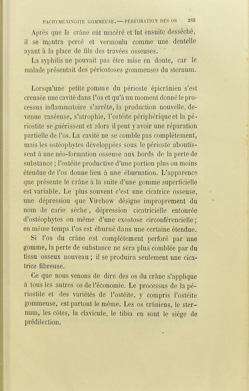 PACHYMÉNINGITE G0MMEUSE.— PERFORATION DES OS 283 Après que Te crâne eût macéré et fut ensuite desséché, il se montra percé et vermoulu comme une dentelle ayant à la place de fils des travées osseuses. La syphilis ne pouvait pas être mise en doute, car le malade présentait des périosloses gommeuses du sternum. Lorsqu'une petite gomme du périoste épicrânien s'est creusée une cavité dans l'os et qu'à un moment donné le pro- cessus inflammatoire s'arrête, la production nouvelle, de- venue caséeuse, s'atrophie, l'ostéite périphérique et la pé- riostite se guérissent et alors il peut y avoir une réparation partielle de l'os. La cavité ne se comble pas complètement, mais les ostéophytes développées sous le périoste aboutis- sent à une néo-formation osseuse aux bords de la perte de substance ; l'ostéite productive d'une portion plus ou moins étendue de l'os donne lieu à une éburnation. L'apparence que présente le crâne à la suite d'une gomme superficielle est variable. Le plus souvent c'est une cicatrice osseuse, une dépression que Virchow désigne improprement du nom de carie sèche, dépression cicatricielle entourée d'ostéophytes ou même d'une exostose circonférencielle ; en même temps l'os est éburné dans une certaine étendue. Si l'os du crâne est complètement perforé par une gomme, la perte de substance ne sera plus comblée par du tissu osseux nouveau ; il se produira seulement une cica- trice fibreuse. Ce que nous venons de dire des os du crâne s'applique à tous les autres os de l'économie. Le processus de lapé- riostite et des variétés de l'ostéite, y compris l'ostéite gommeuse, est partout le même. Les os crâniens, le ster- num, les côtes, la clavicule, le tibia en sont le siège de prédilection.