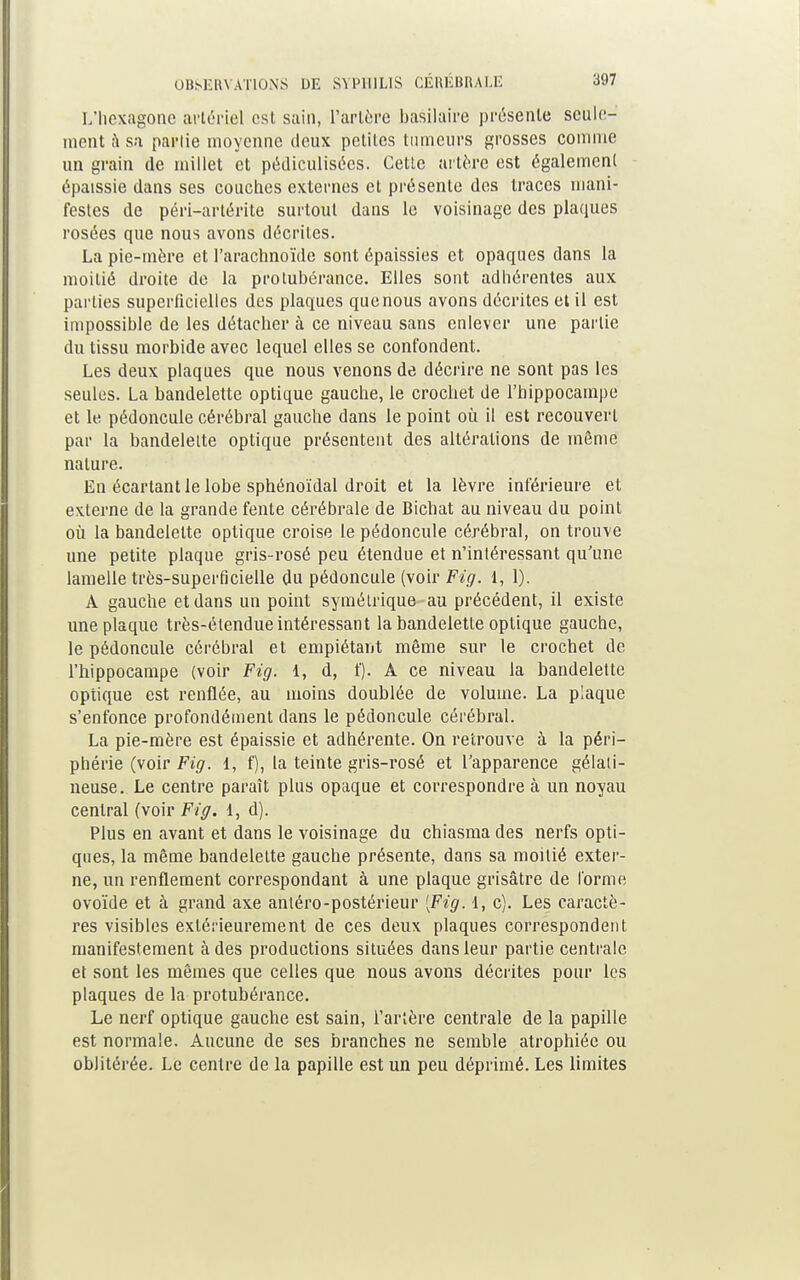 L'hexagone artériel est sain, l'artère basilaire présente seule- ment à sa partie moyenne deux petites tumeurs grosses comme un grain de millet et pédiculisées. Cette artère est également épaissie dans ses couches externes et présente des traces mani- festes de péri-artérite surtout dans le voisinage des plaques rosées que nous avons décrites. La pie-mère et l'arachnoïde sont épaissies et opaques dans la moitié droite de la protubérance. Elles sont adhérentes aux parties superficielles des plaques que nous avons décrites et il est impossible de les détacher à ce niveau sans enlever une partie du tissu morbide avec lequel elles se confondent. Les deux plaques que nous venons de décrire ne sont pas les seules. La bandelette optique gauche, le crochet de l'hippocampe et le pédoncule cérébral gauche dans le point où il est recouvert par la bandelette optique présentent des altérations de même nature. En écartant le lobe sphénoïdal droit et la lèvre inférieure et externe de la grande fente cérébrale de Bichat au niveau du point où la bandelette optique croise le pédoncule cérébral, on trouve une petite plaque gris-rosé peu étendue et n'intéressant qu'une lamelle très-superficielle du pédoncule (voir Fig. 1, 1). A gauche et dans un point symétrique-au précédent, il existe une plaque très-étendue intéressant la bandelette optique gauche, le pédoncule cérébral et empiétant même sur le crochet de l'hippocampe (voir Fig. 1, d, f). A ce niveau la bandelette optique est renflée, au moins doublée de volume. La plaque s'enfonce profondément dans le pédoncule cérébral. La pie-mère est épaissie et adhérente. On retrouve à la péri- phérie (voir Fig. 1, f), la teinte gris-rosé et l'apparence gélati- neuse. Le centre paraît plus opaque et correspondre à un noyau central (voir Fig. 1, d). Plus en avant et dans le voisinage du chiasma des nerfs opti- ques, la même bandelette gauche présente, dans sa moitié exter- ne, un renflement correspondant à une plaque grisâtre de forme ovoïde et à grand axe antéro-postérieur {Fig. 1, c). Les caractè- res visibles extérieurement de ces deux plaques correspondent manifestement à des productions situées dans leur partie centrale et sont les mêmes que celles que nous avons décrites pour les plaques de la protubérance. Le nerf optique gauche est sain, l'artère centrale de la papille est normale. Aucune de ses branches ne semble atrophiée ou oblitérée. Le centre de la papille est un peu déprimé. Les limites