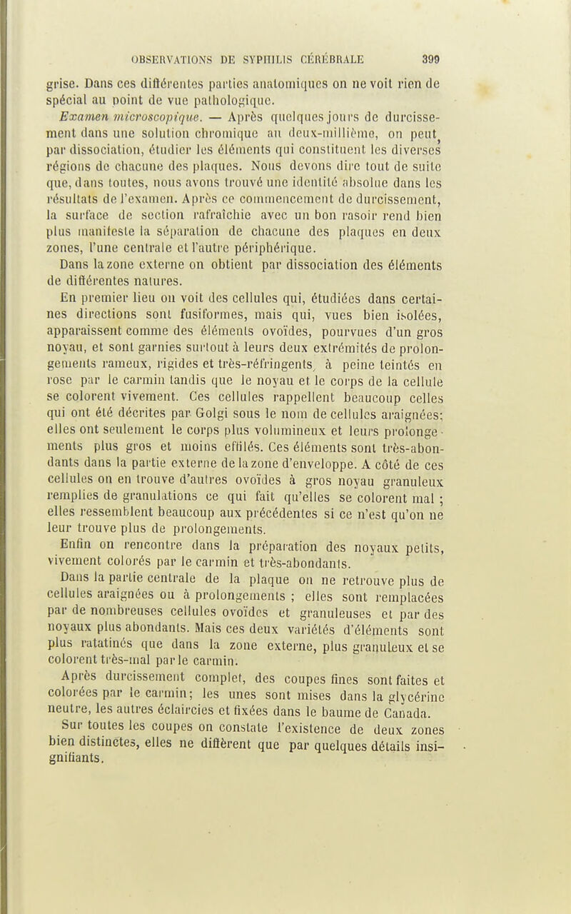 grise. Dans ces différentes parties analomiques on ne voit rien de spécial au point de vue pathologique. Examen microscopique. — Après quelques jours de durcisse- ment dans une solution chroinique au deux-millième, on peut par dissociation, étudier les éléments qui constituent les diverses régions de chacune des plaques. Nous devons dire tout de suite que, dans toutes, nous avons trouvé une identité absolue dans les résultats de l'examen. Après ce commencement de durcissement, la surface de section rafraîchie avec un bon rasoir rend bien plus manifeste la séparation de chacune des plaques en deux zones, l'une centrale et l'autre périphérique. Dans la zone externe on obtient par dissociation des éléments de diflérentes natures. En premier lieu on voit des cellules qui, étudiées dans certai- nes directions sont fusiformes, mais qui, vues bien isolées, apparaissent comme des éléments ovoïdes, pourvues d'un gros noyau, et sont garnies surtout à leurs deux extrémités de prolon- gements rameux, rigides et très-réfringents, à peine teintés en rose par le carmin tandis que le noyau et le corps de la cellule se colorent vivement. Ces cellules rappellent beaucoup celles qui ont été décrites par Golgi sous le nom de cellules araignées; elles ont seulement le corps plus volumineux et leurs prolonge ■ ments plus gros et moins effilés. Ces éléments sont très-abon- dants dans la partie externe de la zone d'enveloppe. A côté de ces cellules on en trouve d'autres ovoïdes à gros noyau granuleux remplies de granulations ce qui fait qu'elles se colorent mal ; elles ressemblent beaucoup aux précédentes si ce n'est qu'on ne leur trouve plus de prolongements. Enfin on rencontre dans la préparation des noyaux petits, vivement colorés par le carmin et très-abondants. Dans la partie centrale de la plaque on ne retrouve plus de cellules araignées ou à prolongements ; elles sont remplacées par de nombreuses cellules ovoïdes et granuleuses et par des noyaux plus abondants. Mais ces deux variétés d'éléments sont plus ratatinés que dans la zone externe, plus granuleux et se colorent très-mal parle carmin. Après durcissement complet, des coupes fines sont faites et colorées par le carmin; les unes sont mises dans la glycérine neutre, les autres éclaircies et fixées dans le baume de Canada. Sur toutes les coupes on constate l'existence de deux zones bien distinctes, elles ne difièrent que par quelques détails insi- gnifiants.