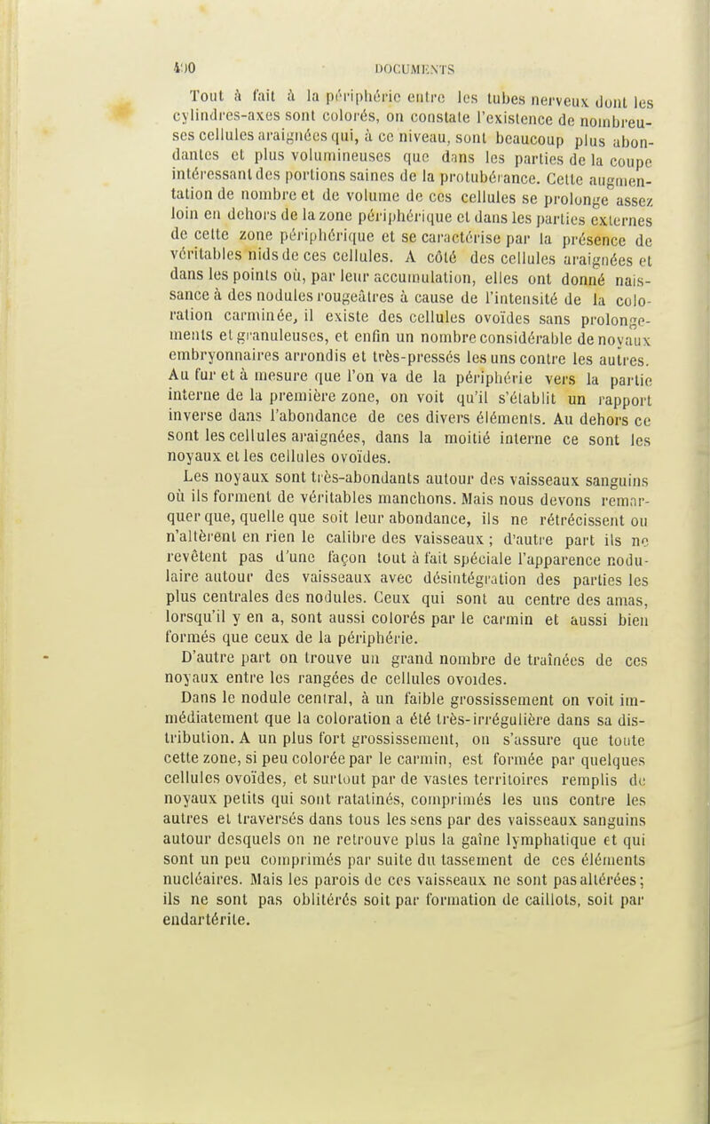 Tout à fait à la périphérie entre les tubes nerveux dont les cylindres-axes sont colorés, on constate l'existence de nombreu- ses cellules araignées qui, à ce niveau, sont beaucoup plus abon- dantes et plus volumineuses que dans les parties de la coupe intéressant des portions saines de la protubérance. Cette augmen- tation de nombre et de volume de ces cellules se prolongeassez loin en dehors de la zone périphérique cl dans les parties externes de cette zone périphérique et se caractérise par la présence de véritables nids de ces cellules. A côté des cellules araignées et dans les points où, par leur accumulation, elles ont donné nais- sance à des nodules rougeâtres à cause de l'intensité de la colo- ration carminée, il existe des cellules ovoïdes sans prolonge- ments el granuleuses, et enfin un nombre considérable de noyaux embryonnaires arrondis et très-pressés les uns contre les autres. Au fur et à mesure que l'on va de la périphérie vers la partie interne de la première zone, on voit qu'il s'établit un rapport inverse dans l'abondance de ces divers éléments. Au dehors ce sont les cellules araignées, dans la moitié interne ce sont les noyaux et les cellules ovoïdes. Les noyaux sont très-abondants autour des vaisseaux sanguins où ils forment de véritables manchons. Mais nous devons remar- quer que, quelle que soit leur abondance, ils ne rétrécissent ou n'altèrent en rien le calibre des vaisseaux ; d'autre part ils ne revêtent pas d'une façon tout à fait spéciale l'apparence nodu- laire autour des vaisseaux avec désintégration des parties les plus centrales des nodules. Ceux qui sont au centre des amas, lorsqu'il y en a, sont aussi colorés par le carmin et aussi bien formés que ceux de la périphérie. D'autre part on trouve un grand nombre de traînées de ces noyaux entre les rangées de cellules ovoïdes. Dans le nodule central, à un faible grossissement on voit im- médiatement que la coloration a été très-irrégulière dans sa dis- tribution. A un plus fort grossissement, on s'assure que toute cette zone, si peu colorée par le carmin, est formée par quelques cellules ovoïdes, et surtout par de vastes territoires remplis de noyaux petits qui sont ratatinés, comprimés les uns contre les autres et traversés dans tous les sens par des vaisseaux sanguins autour desquels on ne retrouve plus la gaine lymphatique et qui sont un peu comprimés par suite du tassement de ces éléments nucléaires. Mais les parois de ces vaisseaux ne sont pas altérées; ils ne sont pas oblitérés soit par formation de caillots, soit par endartérile.