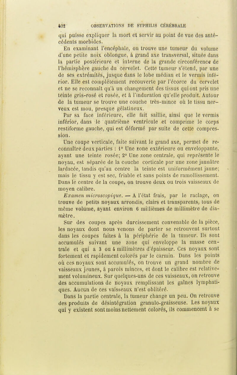 qui puisse expliquer la mort et servir au point de vue des anté- cédents morbides. En examinant l'encéphale, on trouve une tumeur du volume d'une petite noix oblongue, à grand axe transversal, située dans la partie postérieure et interne de la grande circonférence de l'hémisphère gauche du cervelet. Cette tumeur s'étend, par une de ses extrémités, jusque dans le lobe médian et le verrais inf'é- rior. Elle est complètement recouverte par l'écorce du cervelet et ne se reconnaît qu'à un changement des tissus qui ont pris une teinte gris-rosé et rosée, et à l'induration qu'elle produit. Autour de la tumeur se trouve une couche très-mince où le tissu ner- veux est mou, presque gélatineux. Par sa face inférieure, elle fait saillie, ainsi que le vermis inférior, dans le quatrième ventricule et comprime le corps restiforme gauche, qui est déformé par suite de cette compres- sion. Une coupe verticale, faite suivant le grand axe, permet de re- connaître deux parties : 1° Une zone extérieure ou enveloppante, ayant une teinte rosée; 2° Une zone centrale, qui représente le noyau, est séparée de la couche corticale par une zone jaunâtre lardacée, tandis qu'au centre la teinte est uniformément jaune; mais le tissu y est sec, friable et sans points de ramollissement. Dans le centre de la coupe, on trouve deux ou trois vaisseaux de moyen calibre. Examen microscopique. — A l'état frais, par le raclage, on trouve de petits noyaux arrondis, clairs et transparents, tous de même volume, ayant environ 6 millièmes de millimètre de dia- mètre . Sur des coupes après durcissement convenable de la pièce, les noyaux dont nous venons de parler se retrouvent surtout dans les coupes faites à la périphérie de la tumeur. Ils sont accumulés suivant une zone qui enveloppe la masse cen- trale et qui a 3 ou 4 millimètres d'épaisseur. Ces noyaux sont fortement et rapidement colorés par le carmin. Dans les points où ces noyaux sont accumulés, on trouve un grand nombre de vaisseaux jeunes, à parois minces, et dont le calibre est relative- ment volumineux. Sur quelques-uns de ces vaisseaux, on retrouve des accumulations de noyaux remplissant les gaines lymphati- ques. Aucun de ces vaisseaux n'est oblitéré. Dans la partie centrale, la tumeur change un peu. On retrouve des produits de désintégration granulo-graisseuse. Les noyaux qui y existent sont moins nettement colorés, ils commencent à se