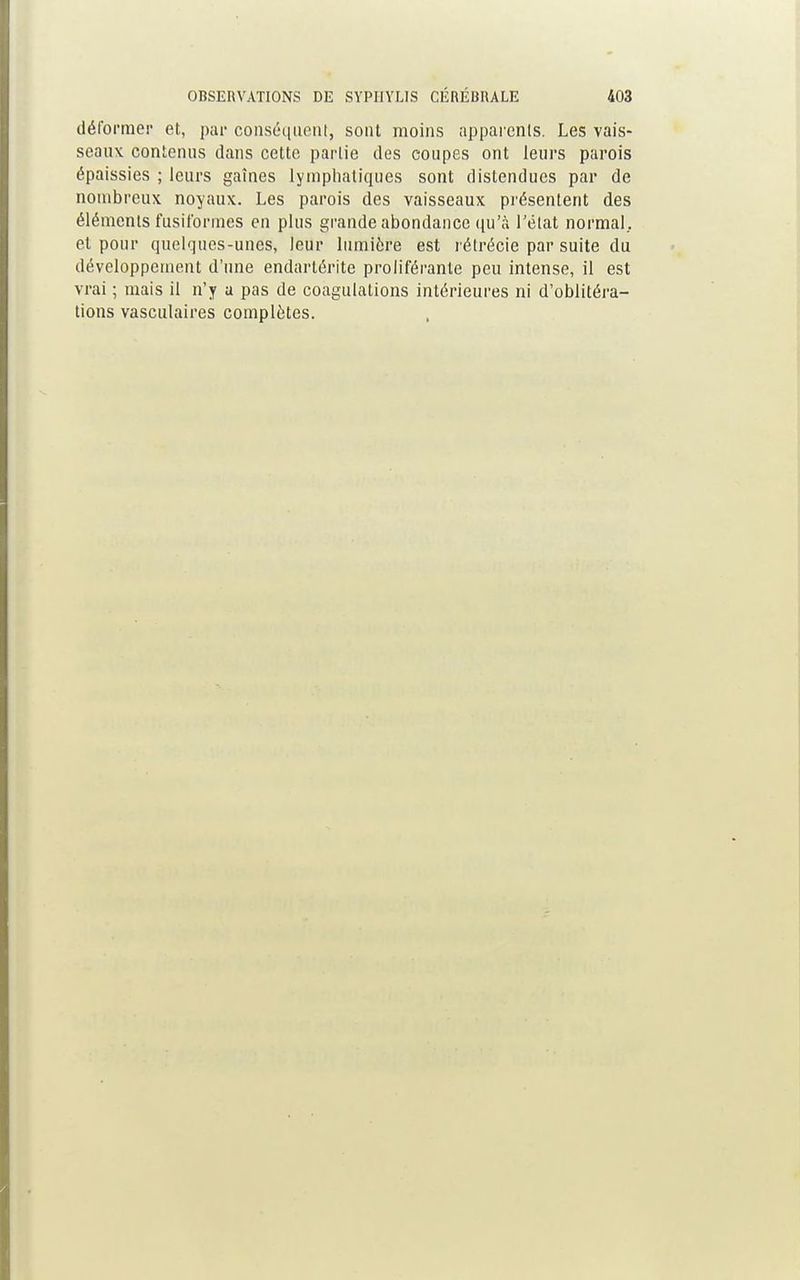 déformer et, par conséquent, sont moins apparents. Les vais- seaux, contenus dans cette partie des coupes ont leurs parois épaissies ; leurs gaines lymphatiques sont distendues par de nombreux noyaux. Les parois des vaisseaux présentent des éléments fusit'ormes en plus grande abondance qu'à l'état normal, et pour quelques-unes, leur lumière est rétrécie par suite du développement d'une endartérite proliférante peu intense, il est vrai ; mais il n'y a pas de coagulations intérieures ni d'oblitéra- tions vasculaires complètes.