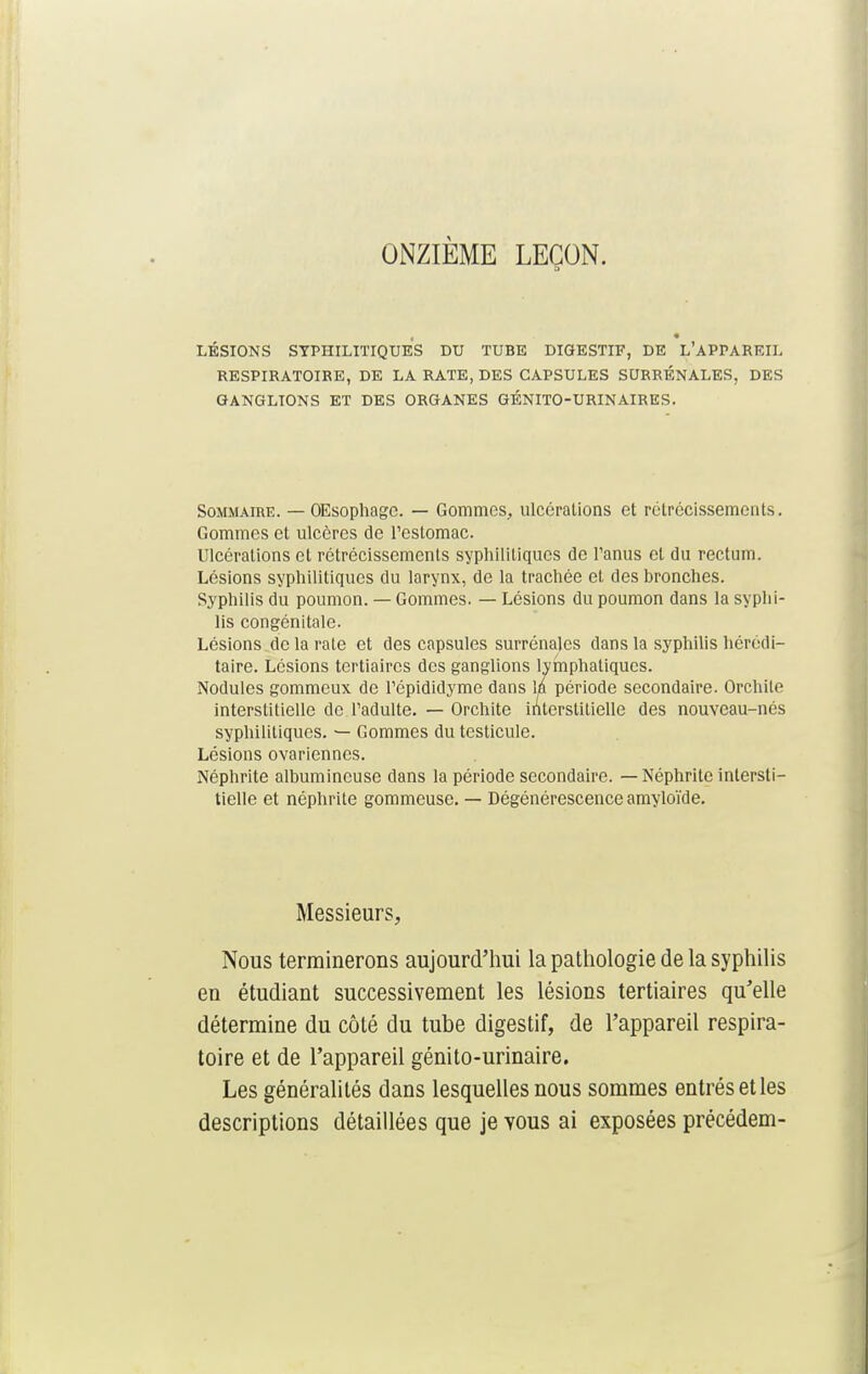ONZIÈME LEÇON. a LÉSIONS SYPHILITIQUES DU TUBE DIGESTIF, DE L'APPAREIL RESPIRATOIRE, DE LA RATE, DES CAPSULES SURRÉNALES, DES GANGLIONS ET DES ORGANES GÉNITO-URINAIRES. Sommaire. — OEsophage. — Gommes, ulcérations et rétrécissements. Gommes et ulcères de l'estomac. Ulcérations et rétrécissements syphilitiques de l'anus et du rectum. Lésions syphilitiques du larynx, de la trachée et des bronches. Syphilis du poumon. — Gommes. — Lésions du poumon dans la syphi- lis congénitale. Lésions de la rate et des capsules surrénales dans la syphilis hérédi- taire. Lésions tertiaires des ganglions lymphatiques. Nodules gommeux de l'épididyme dans la période secondaire. Orchile interstitielle de l'adulte. — Orchite interstitielle des nouveau-nés syphilitiques. — Gommes du testicule. Lésions ovariennes. Néphrite albumincuse dans la période secondaire. — Néphrite intersti- tielle et néphrite gommeuse. — Dégénérescence amyloïde. Messieurs, Nous terminerons aujourd'hui la pathologie de la syphilis en étudiant successivement les lésions tertiaires qu'elle détermine du côté du tube digestif, de l'appareil respira- toire et de l'appareil génito-urinaire. Les généralités dans lesquelles nous sommes entrés et les descriptions détaillées que je vous ai exposées précédem-
