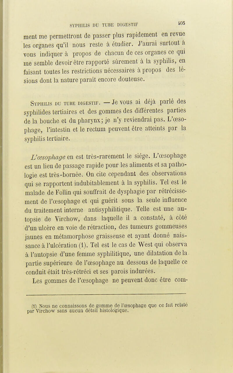 ment me permettront de passer plus rapidement en revue les organes qu'il nous reste à étudier. J'aurai surtout à vous indiquer à propos de chacun de ces organes ce qui me semble devoir être rapporté sûrement à la syphilis, en faisant toutes les restrictions nécessaires à propos des lé- sions dont la nature parait encore douteuse. Syphilis du tube digestif. — Je vous ai déjà parlé des syphilides tertiaires et des gommes des différentes parties de la bouche et du pharynx; je n'y reviendrai pas. L'œso- phage, l'intestin et le rectum peuvent être atteints par la syphilis tertiaire. L'œsophage en est très-rarement le siège. L'œsophage est un lieu de passage rapide pour les aliments et sa patho- logie est très-bornée. On cite cependant des observations qui se rapportent indubitablement à la syphilis. Tel est le malade de Follin qui souffrait de dysphagie par rétrécisse- ment de l'œsophage et qui guérit sous la seule influence du traitement interne antisyphilitique. Telle est une au- topsie de VirchoAV, dans laquelle il a constaté, à côté d'un ulcère en voie de rétraction, des tumeurs gommeuses jaunes en métamorphose graisseuse et ayant donné nais- sance à l'ulcération (1). Tel est le cas de West qui observa à l'autopsie d'une femme syphilitique, une dilatation delà, partie supérieure de l'œsophage au dessous de laquelle ce conduit était très-rétréci et ses parois indurées. Les gommes de l'œsophage ne peuvent donc être com- f1) Nous ne connaissons de gomme de l'œsophage que ce fait relaté par Virchow sans aucun détail histologique.
