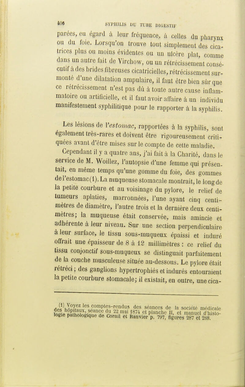 parées, eu égard à leur fréquence, à celles du pharynx ou du foie. Lorsqu'on trouve tout simplement des cica- trices plus ou moins évidentes ou un ulcère plat, comme dans un autre fait de Virchow, ou un rétrécissement consé- cutif a des brides fibreuses cicatricielles, rétrécissement sur- monte d'une dilatation ampulaire, il faut être bien sûr que ce rétrécissement n'est pas dû à toute autre cause inflam- matoire ou artificielle, et il faut avoir affaire à un individu manifestement syphilitique pour le rapporter à la syphilis. Les lésions de l'estomac, rapportées à la syphilis, sont également très-rares et doivent être rigoureusement criti- quées avant d'être mises sur le compte de cette maladie. Cependant il y a quatre ans, j'ai fait à la Charité, dans le service de M. Woillez, l'autopsie d'une femme qui présen- tait, en même temps qu'une gomme du foie, des gommes de l'estomac(1). La muqueuse stomacale montrait, le long de la petite courbure et au voisinage du pylore, le relief de tumeurs aplaties, marronnées, l'une ayant cinq centi- mètres de diamètre, l'autre trois et la dernière deux centi- mètres; la muqueuse était conservée, mais amincie et adhérente à leur niveau. Sur une section perpendiculaire à leur surface, le tissu sous-muqueux épaissi et induré offrait une épaisseur de 8 à 12 millimètres : ce relief du tissu conjonctif sous-muqueux se distinguait parfaitement de la couche musculeuse située au-dessous. Le pylore était rétréci; des ganglions hypertrophiés et indurés entouraient la petite courbure stomacale; il existait, en outre, une cica- J°Aez les pompas-rendus des séances de la société médicale îogie pamoiogique de Cornil et Ranvier p. 797, figures 287 et 288.