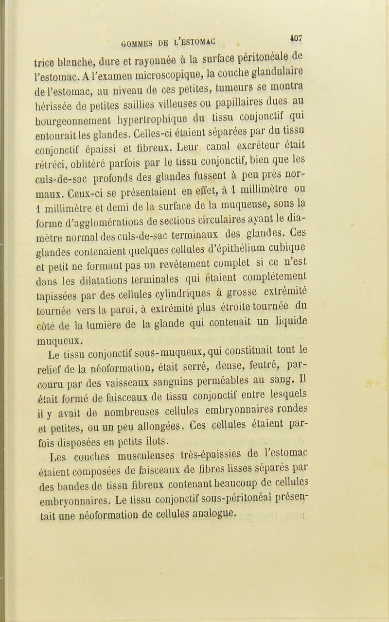 trice blanche, dure et raycmnée à la surface péritonéale de l'estomac. A l'examen microscopique, la couche glandulaire de l'estomac, au niveau de ces petites, tumeurs se montra hérissée de petites saillies villeuses ou papillaires dues au bourgeonnement hypertrophique du tissu coujonctif qui entourait les glandes. Celles-ci étaient séparées par du tissu conjonctif épaissi et fibreux. Leur canal excréteur était rétréci, oblitéré parfois par le tissu conjonctif, bien que les culs-de-sac profonds des glandes fussent à peu près nor- maux. Ceux-ci se présentaient en effet, à 1 millimètre ou 1 millimètre et demi de la surface de la muqueuse, sous la forme d'agglomérations de sections circulaires ayant le dia- mètre normal des culs-de-sac terminaux des glandes. Ces glandes contenaient quelques cellules d'épithélium cubique et petit ne formant pas un revêtement complet si ce n'est dans les dilatations terminales qui étaient complètement tapissées par des cellules cylindriques à grosse extrémité tournée vers la paroi, à extrémité plus étroite tournée du côté de la lumière de la glande qui contenait un liquide muqueux. Le tissu conjonctif sous-muqueux, qui constituait tout le relief de la néoformation, était serré, dense, feutré, par- couru par des vaisseaux sanguins perméables au sang. Il était formé de faisceaux de tissu conjonctif entre lesquels il y avait de nombreuses cellules embryonnaires rondes et petites, ou un peu allongées. Ces cellules étaient par- fois disposées en petits îlots. Les couches musculeuses très-épaissies de l'estomac étaient composées de faisceaux de fibres lisses séparés par des bandes de tissu fibreux contenant beaucoup de cellules embryonnaires. Le tissu conjonctif sous-péritonéal présen- tait une néoformation de cellules analogue.