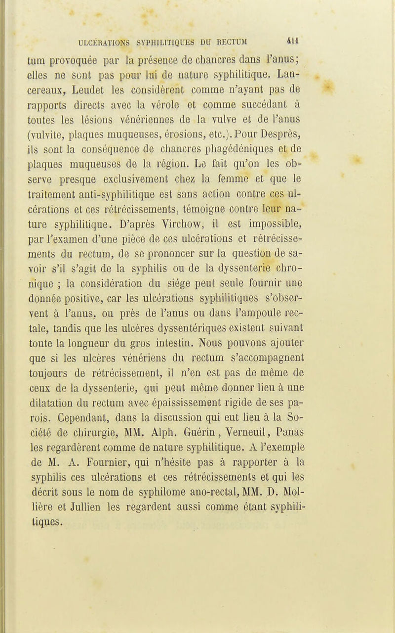 tum provoquée par la présence de chancres dans l'anus; elles ne sont pas pour lui de nature syphilitique. Lan- cereaux, Leudet les considèrent comme n'ayant pas de rapports directs avec la vérole et comme succédant à toutes les lésions vénériennes de la vulve et de l'anus (vulvite, plaques muqueuses, érosions, etc.). Pour Desprès, ils sont la conséquence de chancres phagédéniques et de plaques muqueuses de la région. Le fait qu'on les ob- serve presque exclusivement chez la femme et que le traitement anti-syphilitique est sans action contre ces ul- cérations et ces rétrécissements, témoigne contre leur na- ture syphilitique. D'après Virchow, il est impossible, par l'examen d'une pièce de ces ulcérations et rétrécisse- ments du rectum, de se prononcer sur la question de sa- voir s'il s'agit de la syphilis ou de la dyssenterie chro- nique ; la considération du siège peut seule fournir une donnée positive, car les ulcérations syphilitiques s'obser- vent à l'anus, ou près de l'anus ou dans l'ampoule rec- tale, tandis que les ulcères dyssentériques existent suivant toute la longueur du gros intestin. Nous pouvons ajouter que si les ulcères vénériens du rectum s'accompagnent toujours de rétrécissement, il n'en est pas de même de ceux de la dyssenterie, qui peut même donner lieu à une dilatation du rectum avec épaississement rigide de ses pa- rois. Cependant, dans la discussion qui eut lieu à la So- ciété de chirurgie, MM. Alph. Gnérin, Verneuil, Panas les regardèrent comme de nature syphilitique. A l'exemple de M. A. Fournier, qui n'hésite pas à rapporter à la syphilis ces ulcérations et ces rétrécissements et qui les décrit sous le nom de syphilome ano-rectal, MM. D. Mol- lière et Jullien les regardent aussi comme étant syphili- tiques.