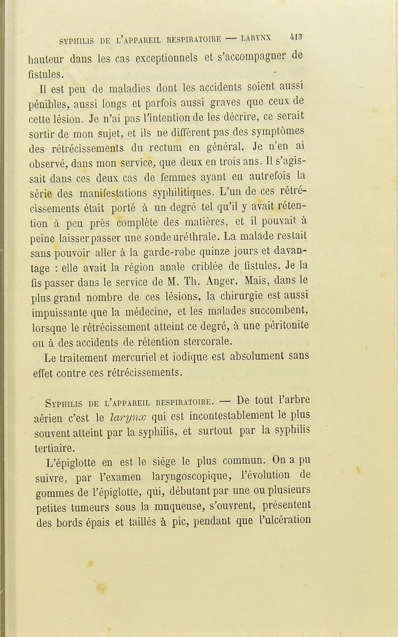 hauteur dans les cas exceptionnels et s'accompagner de fistules. Il est peu de maladies dont les accidents soient aussi pénibles, aussi longs et parfois aussi graves que ceux de cette lésion. Je n'ai pas l'intention de les décrire, ce serait sortir de mon sujet, et ils ne diffèrent pas des symptômes des rétrécissements du rectum en général. Je n'en ai observé, dans mon service, que deux en trois ans. Il s'agis- sait dans ces deux cas de femmes ayant eu autrefois la série des manifestations syphilitiques. L'un de ces rétré- cissements était porté à un degré tel qu'il y avait réten- tion à peu près complète des matières, et il pouvait à peine laisser passer une sonde nréthrale. La malade restait sans pouvoir aller à la garde-robe quinze jours et davan- tage : elle avait la région anale criblée de fistules. Je la fis passer dans le service de M. Th. Anger. Mais, dans le plus grand nombre de ces lésions, la chirurgie est aussi impuissante que la médecine, et les malades succombent, lorsque le rétrécissement atteint ce degré, à une péritonite ou à des accidents de rétention stercorale. Le traitement mercuriel et iodique est absolument sans effet contre ces rétrécissements. Syphilis de l'appareil respiratoire. — De tout l'arbre aérien c'est le larynx qui est incontestablement le plus souvent atteint par la syphilis, et surtout par la syphilis tertiaire. L'épiglotte en est le siège le plus commun. On a pu suivre, par l'examen laryngoscopique, l'évolution de gommes de l'épiglotte, qui, débutant par une ou plusieurs petites tumeurs sous la muqueuse, s'ouvrent, présentent des bords épais et taillés à pic, pendant que l'ulcération