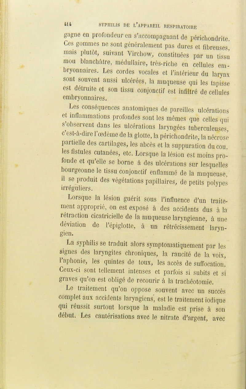 gagne en profondeur en s'accompagnant de périehondrite. Ces gommes ne sont généralement pas dures et fibreuses mais plutôt, suivant Virchow, constituées par un tissu mou blanchâtre, médullaire, très-riche en cellules em- bryonnaires. Les cordes vocales et l'intérieur du larynx sont souvent aussi ulcérées, la muqueuse qui les tapisse est détruite et son tissu conjonctif est infiltré de cellules embryonnaires. Les conséquences anatomiques de pareilles ulcérations et inflammations profondes sont les mêmes que celles qui s'observent dans les ulcérations laryngées tuberculeuses, c est-a-dire l'œdème de la glotte, la périchondrite, la nécrose partielle des cartilages, les abcès et la suppuration du cou, les fistules cutanées, etc. Lorsque la lésion est moins pro- fonde et qu'elle se borne à des ulcérations sur lesquelles bourgeonne le tissu conjonctif enflammé de la muqueuse il se produit des végétations papillaires, de petits polypes irréguliers. Lorsque la lésion guérit sous l'influence d'un traite- ment approprié, on est exposé à des accidents dus à la rétraction cicatricielle de la muqueuse laryngienne, à une déviation de l'épiglotte, à un rétrécissement laryn- gien. La syphilis se traduit alors symptomatiquement par les signes des laryngites chroniques, la raucité de la voix, l'aphonie, les quintes de toux, les accès de suffocation! Ceux-ci sont tellement intenses et parfois si subits et si graves qu'on est obligé de recourir à la trachéotomie. Le traitement qu'on oppose souvent avec un succès complet aux accidents laryngiens', est le traitement iodique qui réussit surtout lorsque la maladie est prise à son début. Les cautérisations avec le nitrate d'argent, avec