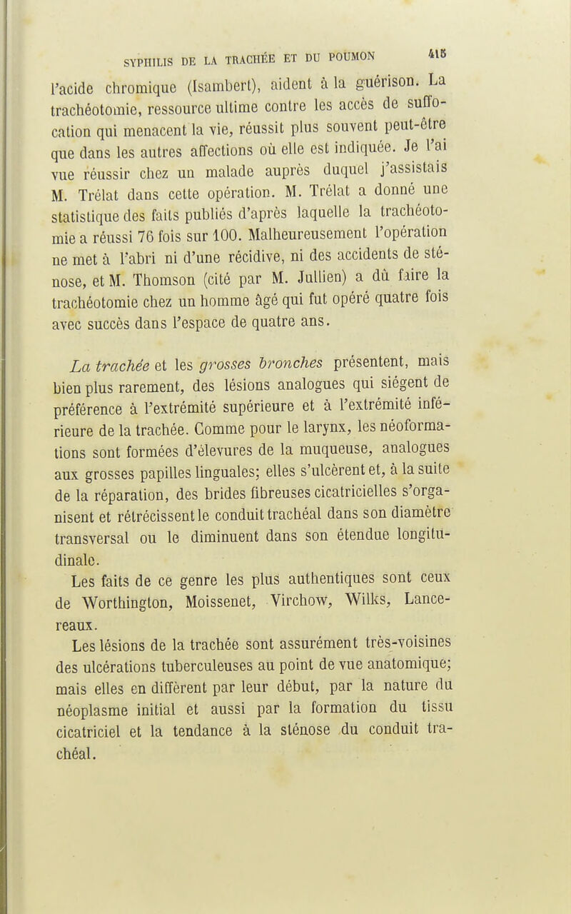 l'acide chromique (Isambert), aident à la guérison. La trachéotomie, ressource ultime contre les accès de suffo- cation qui menacent la vie, réussit plus souvent peut-être que dans les autres affections où elle est indiquée. Je l'ai vue réussir chez un malade auprès duquel j'assistais M. Trélat dans cette opération. M. Trélat a donné une statistique des faits publiés d'après laquelle la trachéoto- mie a réussi 76 fois sur 100. Malheureusement l'opération ne met à l'abri ni d'une récidive, ni des accidents de sté- nose, et M. Thomson (cité par M. Jullien) a dû faire la trachéotomie chez un homme âgé qui fut opéré quatre fois avec succès dans l'espace de quatre ans. La trachée et les grosses bronches présentent, mais bien plus rarement, des lésions analogues qui siègent de préférence à l'extrémité supérieure et à l'extrémité infé- rieure de la trachée. Comme pour le larynx, les néoforma- tions sont formées d'èlevures de la muqueuse, analogues aux grosses papilles linguales; elles s'ulcèrent et, à la suite de la réparation, des brides fibreuses cicatricielles s'orga- nisent et rétrécissent le conduit trachéal dans son diamètre transversal ou le diminuent dans son étendue longitu- dinale. Les faits de ce genre les plus authentiques sont ceux de Worthington, Moissenet, Virchow, Wilks, Lance- reaux. Les lésions de la trachée sont assurément très-voisines des ulcérations tuberculeuses au point de vue anatomique; mais elles en diffèrent par leur début, par la nature du néoplasme initial et aussi par la formation du tissu cicatriciel et la tendance à la sténose du conduit tra- chéal.