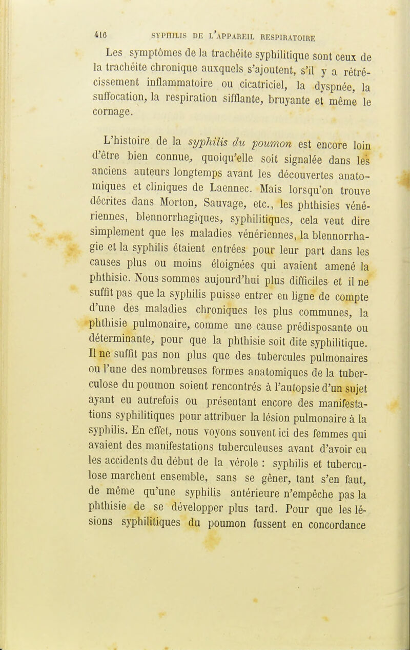 Les symptômes de la trachéite syphilitique sont ceux de la trachéite chronique auxquels s'ajoutent, s'il y a rétré- cissement inflammatoire ou cicatriciel, la dyspnée, la suffocation, la respiration sifflante, bruyante et même le cornage. L'histoire de la syphilis du poumon est encore loin d'être bien connue, quoiqu'elle soit signalée dans les anciens auteurs longtemps avant les découvertes anato- miques et cliniques de Laennec. Mais lorsqu'on trouve décrites dans Morton, Sauvage, etc., les phthisies véné- riennes, blennorrhagiques, syphilitiques, cela veut dire simplement que les maladies vénériennes, la blennorrha- gie et la syphilis étaient entrées pour leur part dans les causes plus ou moins éloignées qui avaient amené la phthisie. Nous sommes aujourd'hui plus difficiles et il ne suffit pas que la syphilis puisse entrer en ligne de compte d'une des maladies chroniques les plus communes, la phthisie pulmonaire, comme une cause prédisposante ou déterminante, pour que la phthisie soit dite syphilitique. Il ne suffit pas non plus que des tubercules pulmonaires ou l'une des nombreuses formes anatomiques de la tuber- culose du poumon soient rencontrés à l'autopsie d'un sujet ayant eu autrefois ou présentant encore des manifesta- tions syphilitiques pour attribuer la lésion pulmonaire à la syphilis. En effet, nous voyons souvent ici des femmes qui avaient des manifestations tuberculeuses avant d'avoir eu les accidents du début de la vérole : syphilis et tubercu- lose marchent ensemble, sans se gêner, tant s'en faut, de même qu'une syphilis antérieure n'empêche pas la phthisie de se développer plus tard. Pour que les lé- sions syphilitiques du poumon fussent en concordance