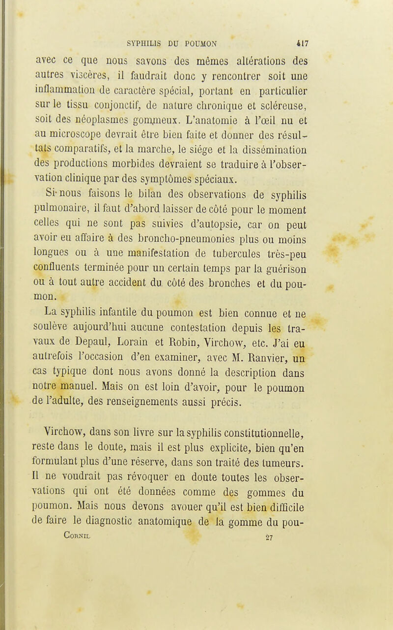 avec ce que nous savons des mêmes altérations des autres viscères, il faudrait donc y rencontrer soit une inflammation de caractère spécial, portant en particulier sur le tissu conjonctif, de nature chronique et scléreuse, soit des néoplasmes gommeux. L'anatomie à l'œil nu et au microscope devrait être bien faite et donner des résul- tats comparatifs, et la marche, le siège et la dissémination des productions morbides devraient se traduire à l'obser- vation clinique par des symptômes spéciaux. Si-nous faisons le bilan des observations de syphilis pulmonaire, il faut d'abord laisser de côté pour le moment celles qui ne sont pas suivies d'autopsie, car on peut avoir eu affaire à des broncho-pneumonies plus ou moins longues ou à une manifestation de tubercules très-peu confluents terminée pour un certain temps par la guérison ou à tout autre accident du. côté des bronches et du pou- mon. La syphilis infantile du poumon est bien connue et ne soulève aujourd'hui aucune contestation depuis les tra- vaux de Depaul, Lorain et Robin, Virchow, etc. J'ai eu autrefois l'occasion d'en examiner, avec M. Ranvier, un cas typique dont nous avons donné la description dans notre manuel. Mais on est loin d'avoir, pour le poumon de l'adulte, des renseignements aussi précis. Virchow, dans son livre sur la syphilis constitutionnelle, reste dans le doute, mais il est plus explicite, bien qu'en formulant plus d'une réserve, dans son traité des tumeurs. Il ne voudrait pas révoquer en doute toutes les obser- vations qui ont été données comme des gommes du poumon. Mais nous devons avouer qu'il est bien difficile de faire le diagnostic anatomique de la gomme du pou- CORNIL 27