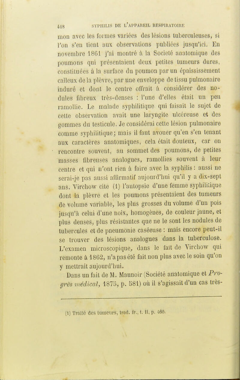 mon avec les formes variées des lésions tuberculeuses, si l'on s'en tient aux observations publiées jusqu'ici. En novembre 1801 j'ai montré à la Société anatomique des poumons qui présentaient deux petites tumeurs dures, constituées à la surface du poumon par un épaississemenl calleux de la plèvre, par une enveloppe de tissu pulmonaire induré et dont le centre offrait à considérer des no- dules fibreux très-denses : l'une d'elles était un peu ramollie. Le malade syphilitique qui faisait le sujet de cette observation avait une laryngite ulcéreuse et des gommes du testicule. Je considérai cette lésion pulmonaire comme syphilitique; mais il faut avouer qu'en s'en tenant aux caractères anatomiques, cela était douteux, car on rencontre souvent, au sommet des poumons, de petites masses fibreuses analogues, ramollies souvent à leur centre et qui n'ont rien à faire avec la syphilis : aussi ne serai-je pas aussi affirmatif aujourd'hui qu'il y a dix-sept ans. Virchow cite (1) l'autopsie d'une femme syphilïàque dont la plèvre et les poumons présentaient des tumeurs de volume variable, les plus grosses du volume d'un pois jusqu'à celui d'une noix, homogènes, de couleur jaune, et plus denses, plus résistantes que ne le sont les nodules de tubercules et de pneumonie caséeuse : mais encore peut-il se trouver des lésions analogues dans la tuberculose. L'examen microscopique, dans le fait de Virchow qui remonte à 1862, n'a pas été fait non plus avec le soin qu'on y mettrait aujourd'hui. Dans un fait de M. Maunoir (Société anatomique et Pro- grès médical, 1875, p. 581) où il s'agissait d'un cas très- (l) Traite des lumcurs, trad. fr., t. H, p. 'ièO.