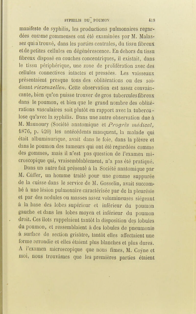 maaifeste de syphilis, les productions pulmonaires regar- dées comme gommeuses ont été examinées par M. Malas- sez qui a trouvé, dans les parties centrales, du tissu fibreux et de petites cellules en dégénérescence. En dehors du tissu fibreux disposé en couches concentriques, il existait, dans le tissu périphérique, une zone de prolifération avec des cellules connectives intactes et pressées. Les vaisseaux présentaient presque tous des oblitérations ou des soi- disant riezenzellen. Cette observation est assez convain- cante, bien qu'on puisse trouver de gros tubercules fibreux dans le poumon, et bien que le grand nombre des oblité- rations vasculaires soit plutôt en rapport avec la tubercu- lose qu'avec la syphilis. Dans une autre observation due à M. Maunoury (Société anatomique et Progrès médical, 1876, p. 420) les antécédents manquent, la malade qui était albuminurique, avait dans le foie, dans la plèvre et dans le poumon des tumeurs qui ont été regardées comme des gommes, mais il n'est pas question de l'examen mi- croscopique qui, vraisemblablement, n'a pas été pratiqué. Dans un autre fait présenté à la Société anatomique par M. Cùffer, un homme traité pour une gomme suppurée de la cuisse dans le service de M. Gosselin, avait succom- bé à une lésion pulmonaire caractérisée par de la pleurésie et par des nodules ou masses assez volumineuses siégeant à la base des lobes supérieur et inférieur du poumon gauche et dans les lobes moyen et inférieur du poumon droit. Ces îlots rappelaient tantôt la disposition des lobules du poumon, et ressemblaient à des lobules de pneumonie à surface de section grisâtre, tantôt elles affectaient une forme arrondie et elles étaient plus blanches et plus dures. A i'examen microscopique que nous fîmes, M. Coyne et moi, nous trouvâmes que les premières parties étaient