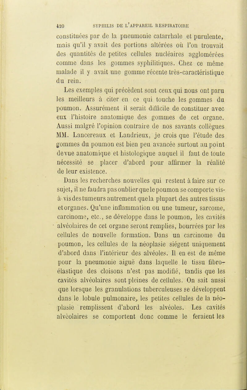 constituées par de la pneumonie catarrhale et purulente, mais qu'il y avait des portions altérées où l'on trouvait des quantités de petites cellules nucléaires agglomérées comme dans les gommes syphilitiques. Chez ce même malade il y avait une gomme récente très-caractéristique du rein. Les exemples qui précèdent sont ceux qui nous ont paru les meilleurs à citer en ce qui touche les gommes du poumon. Assurément il serait difficile de constituer avec eux l'histoire anatomique des gommes de cet organe. Aussi malgré l'opinion contraire de nos savants collègues MM. Lancereaux et Landrieux, je crois que l'étude des gommes du poumon est bien peu avancée surtout au point devue anatomique et hislologique auquel il faut de toute nécessité se placer d'abord pour affirmer la réalité de leur existence. Dans les recherches nouvelles qui restent à faire sur ce sujet, il ne faudra pas oublier que le poumon se comporte vis- à-vis des tumeurs autrement que la plupart des autres tissus et organes. Qu'une inflammation ou une tumeur, sarcome, carcinome, etc., se développe dans le poumon, les cavités alvéolaires de cet organe seront remplies, bourrées par les cellules de nouvelle formation. Dans un carcinome du poumon, les cellules de la néoplasie siègent uniquement d'abord dans l'intérieur des alvéoles. Il en est de même pour la pneumonie aiguë dans laquelle le tissu fibro- élastique des cloisons n'est pas modifié, tandis que les cavités alvéolaires sont pleines de cellules. On sait aussi que lorsque les granulations tuberculeuses se développent dans le lobule pulmonaire, les petites cellules de la néo- plasie remplissent d'abord les alvéoles. Les cavités alvéolaires se comportent donc comme le feraient les