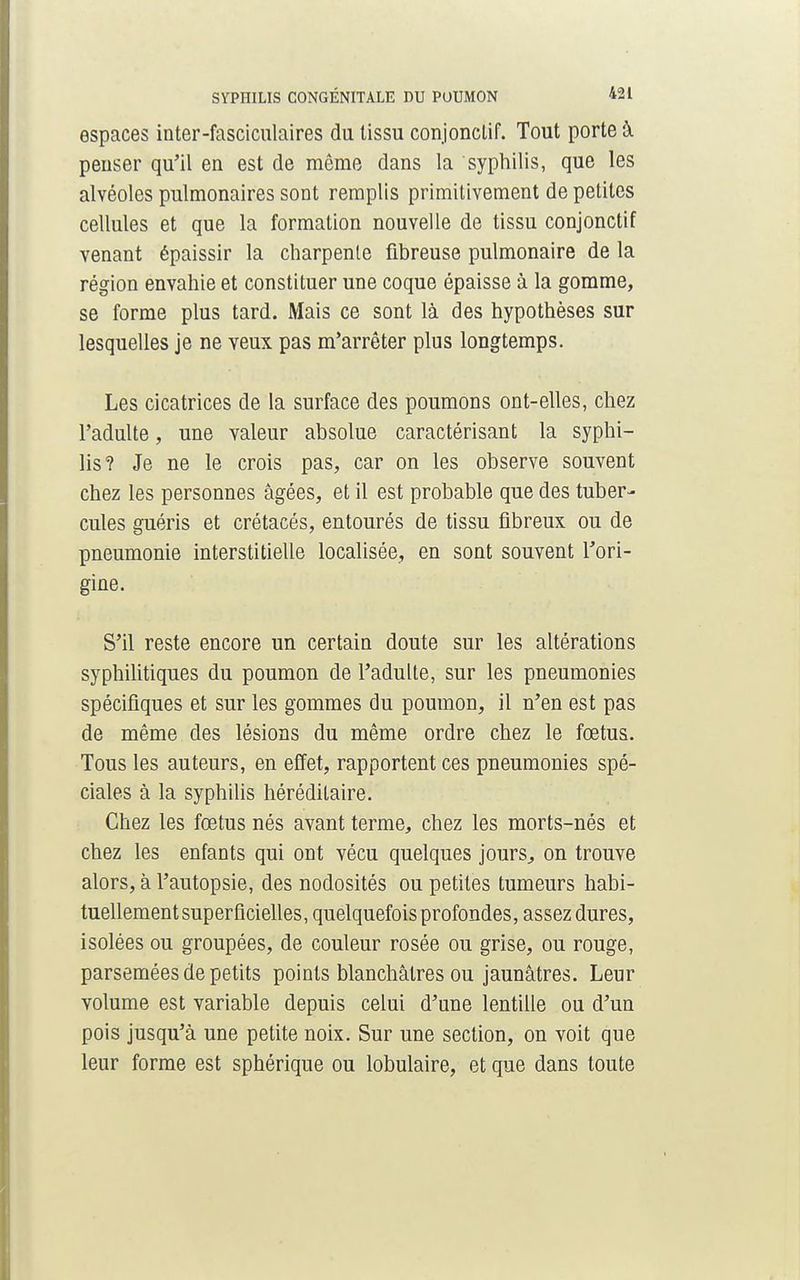 espaces inter-fasciculaires du lissu conjonclif. Tout porte à penser qu'il en est de même dans la syphilis, que les alvéoles pulmonaires sont remplis primitivement de petites cellules et que la formation nouvelle de tissu conjonctif venant épaissir la charpente fibreuse pulmonaire de la région envahie et constituer une coque épaisse à la gomme, se forme plus tard. Mais ce sont là des hypothèses sur lesquelles je ne veux pas m'arrêter plus longtemps. Les cicatrices de la surface des poumons ont-elles, chez l'adulte, une valeur absolue caractérisant la syphi- lis? Je ne le crois pas, car on les observe souvent chez les personnes âgées, et il est probable que des tuber- cules guéris et crétacés, entourés de tissu fibreux ou de pneumonie interstitielle localisée, en sont souvent l'ori- gine. S'il reste encore un certain doute sur les altérations syphilitiques du poumon de l'adulte, sur les pneumonies spécifiques et sur les gommes du poumon, il n'en est pas de même des lésions du même ordre chez le fœtus. Tous les auteurs, en effet, rapportent ces pneumonies spé- ciales à la syphilis héréditaire. Chez les fœtus nés avant terme, chez les morts-nés et chez les enfants qui ont vécu quelques jours, on trouve alors, à l'autopsie, des nodosités ou petites tumeurs habi- tuellement superficielles, quelquefois profondes, assez dures, isolées ou groupées, de couleur rosée ou grise, ou rouge, parsemées de petits points blanchâtres ou jaunâtres. Leur volume est variable depuis celui d'une lentille ou d'un pois jusqu'à une petite noix. Sur une section, on voit que leur forme est sphérique ou lobulaire, et que dans toute
