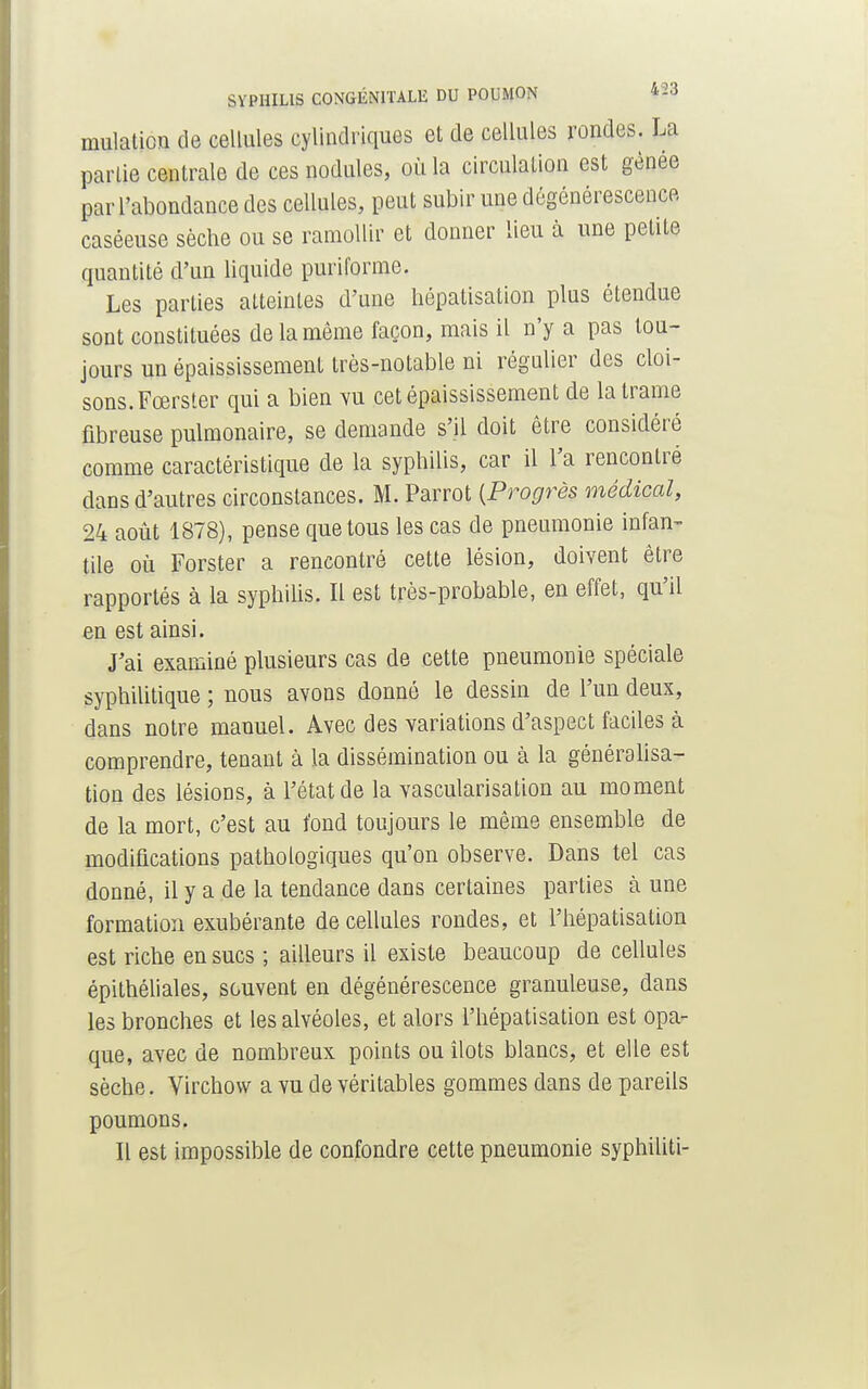 mulation de cellules cylindriques et de cellules rondes. La partie centrale de ces nodules, où la circulation est gênée par l'abondance des cellules, peut subir une dégénérescence caséeuse sèche ou se ramollir et donner lieu à une petite quantité d'un liquide puriforme. Les parties atteintes d'une hépatisation plus étendue sont constituées de la même façon, mais il n'y a pas tou- jours un épaississement très-notable ni régulier des cloi- sons. Fœrster qui a bien vu cet épaississement de la trame fibreuse pulmonaire, se demande s'il doit être considéré comme caractéristique de la syphilis, car il l'a rencontré dans d'autres circonstances. M. Parrot [Progrès médical, 24 août 1878), pense que tous les cas de pneumonie infan- tile où Forster a rencontré cette lésion, doivent être rapportés à la syphilis. Il est très-probable, en effet, qu'il en est ainsi. J'ai examiné plusieurs cas de cette pneumonie spéciale syphilitique ; nous avons donné le dessin de l'un deux, dans notre manuel. Avec des variations d'aspect faciles à comprendre, tenant à la dissémination ou à la généralisa- tion des lésions, à l'état de la vascularisation au moment de la mort, c'est au fond toujours le même ensemble de modifications pathologiques qu'on observe. Dans tel cas donné, il y a de la tendance dans certaines parties à une formation exubérante de cellules rondes, et l'hépatisalion est riche en sucs ; ailleurs il existe beaucoup de cellules épithéliales, souvent en dégénérescence granuleuse, dans les bronches et les alvéoles, et alors l'hépatisation est opa- que, avec de nombreux points ou îlots blancs, et elle est sèche. Virchow a vu de véritables gommes dans de pareils poumons. Il est impossible de confondre cette pneumonie syphiliti-