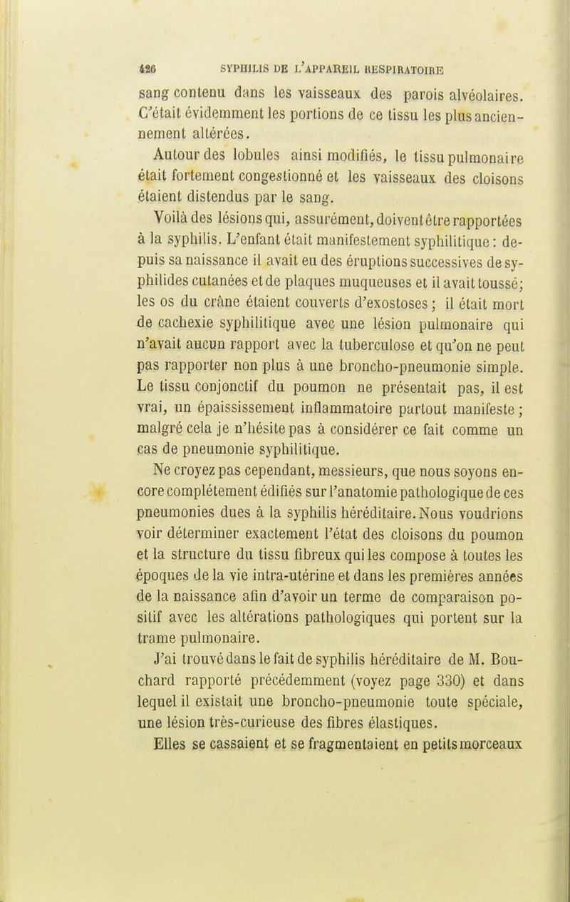 sang contenu dans les vaisseaux des parois alvéolaires. C'était évidemment les portions de ce tissu les plus ancien- nement altérées. Autour des lobules ainsi modifiés, le tissu pulmonaire était fortement congestionné et les vaisseaux des cloisons étaient distendus par le sang. Voilà des lésions qui, assurément, doiventêtre rapportées à la syphilis. L'enfant était manifestement syphilitique : de- puis sa naissance il avait eu des éruptions successives desy- philides cutanées et de plaques muqueuses et il avait toussé; les os du crâne étaient couverts d'exostoses ; il était mort de cachexie syphilitique avec une lésion pulmonaire qui n'avait aucun rapport avec la tuberculose et qu'on ne peut pas rapporter non plus à une broncho-pneumonie simple. Le tissu conjonclif du poumon ne présentait pas, il est vrai, un épaississement inflammatoire partout manifeste ; malgré cela je n'hésite pas à considérer ce fait comme un cas de pneumonie syphilitique. Ne croyez pas cependant, messieurs, que nous soyons en- core complètement édifiés sur l'anatomie pathologique de ces pneumonies dues à la syphilis héréditaire. Nous voudrions voir déterminer exactement l'état des cloisons du poumon et la structure du tissu fibreux qui les compose à toutes les époques de la vie intra-utérine et dans les premières années de la naissance afin d'avoir un terme de comparaison po- sitif avec les altérations pathologiques qui portent sur la trame pulmonaire. J'ai trouvé dans le fait de syphilis héréditaire de M. Bou- chard rapporté précédemment (voyez page 330) et dans lequel il existait une broncho-pneumonie toute spéciale, une lésion très-curieuse des fibres élastiques. Elles se cassaient et se fragmentaient en petits morceaux