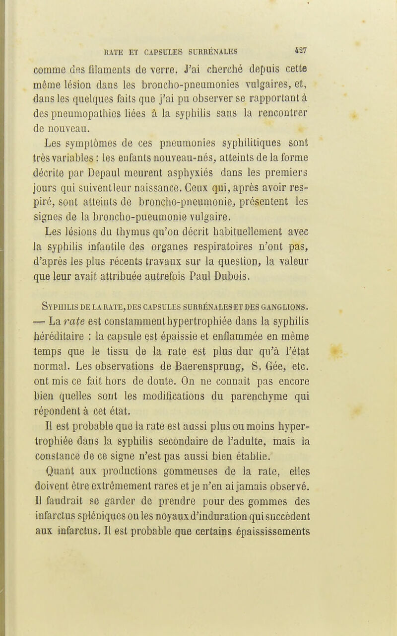 comme das filaments de verre. J'ai cherché depuis celle même lésion dans les broncho-pneumonies vulgaires, et, dans les quelques faits que j'ai pu observer se rapportant à des pneumopalhies liées à la syphilis sans la rencontrer de nouveau. Les symptômes de ces pneumonies syphilitiques sont très variables : les enfants nouveau-nés, atteints de la forme décrite par Depaul meurent asphyxiés dans les premiers jours qui suiventleur naissance. Ceux qui, après avoir res- piré, sont atteints de broncho-pneumonie, présentent les signes de la broncho-pueumonie vulgaire. Les lésions du thymus qu'on décrit habituellement avec la syphilis infantile des organes respiratoires n'ont pas, d'après les plus récents travaux sur la question, la valeur que leur avait attribuée autrefois Paul Dubois. Syphilis de la rate, des capsules surrénales et des ganglions. — La rate est constamment hypertrophiée dans la syphilis héréditaire : la capsule est épaissie et enflammée en même temps que le tissu de la rate est plus dur qu'à l'état normal. Les observations de Baerensprung, S. Gée, etc. ont mis ce fait hors de doute. On ne connaît pas encore bien quelles sont les modifications du parenchyme qui répondent à cet état. Il est probable que la rate est aussi plus ou moins hyper- trophiée dans la syphilis secondaire de l'adulte, mais la constance de ce signe n'est pas aussi bien établie. Quant aux productions gommeuses de la rate, elles doivent être extrêmement rares et je n'en ai jamais observé. Il faudrait se garder de prendre pour des gommes des infarctus spléniques ou les noyaux d'induration qui succèdent aux infarctus. Il est probable que certains épaississements