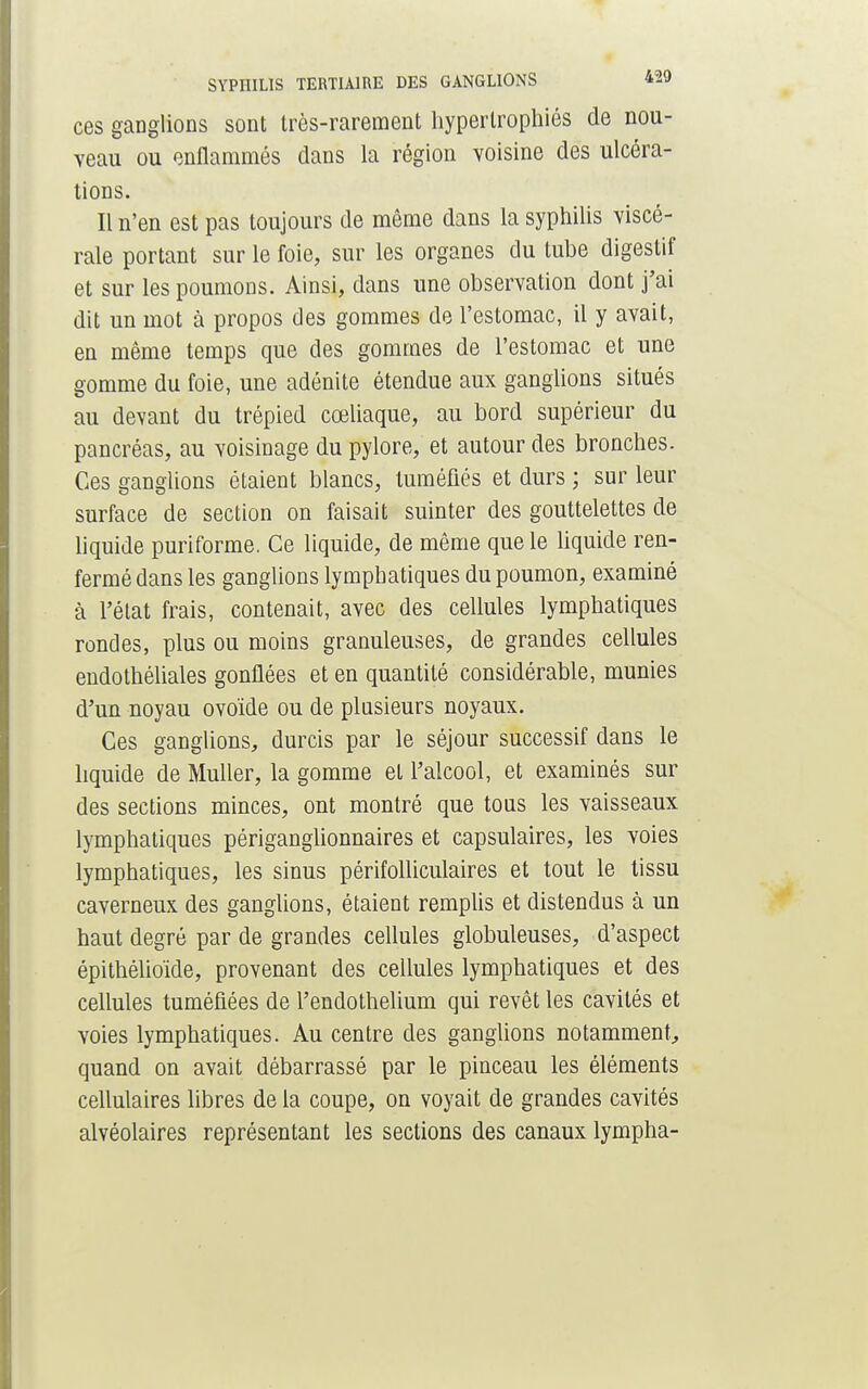 ces ganglions sont très-rarement hypertrophiés de nou- veau ou enflammés dans la région voisine des ulcéra- tions. Il n'en est pas toujours de même dans la syphilis viscé- rale portant sur le foie, sur les organes du tube digestif et sur les poumons. Ainsi, dans une observation dont j'ai dit un mot à propos des gommes de l'estomac, il y avait, en même temps que des gommes de l'estomac et une gomme du foie, une adénite étendue aux ganglions situés au devant du trépied cœliaque, au bord supérieur du pancréas, au voisinage du pylore, et autour des bronches. Ces ganglions étaient blancs, tuméfiés et durs ; sur leur surface de section on faisait suinter des gouttelettes de liquide puriforme. Ce liquide, de même que le liquide ren- fermé dans les ganglions lymphatiques du poumon, examiné à l'état frais, contenait, avec des cellules lymphatiques rondes, plus ou moins granuleuses, de grandes cellules endothéliales gonflées et en quantité considérable, munies d'un noyau ovoïde ou de plusieurs noyaux. Ces ganglions, durcis par le séjour successif dans le liquide de Muller, la gomme et l'alcool, et examinés sur des sections minces, ont montré que tous les vaisseaux lymphatiques périganglionnaires et capsulaires, les voies lymphatiques, les sinus périfolliculaires et tout le tissu caverneux des ganglions, étaient remplis et distendus à un haut degré par de grandes cellules globuleuses, d'aspect épithélioïde, provenant des cellules lymphatiques et des cellules tuméfiées de l'endothelium qui revêt les cavités et voies lymphatiques. Au centre des ganglions notamment, quand on avait débarrassé par le pinceau les éléments cellulaires libres de la coupe, on voyait de grandes cavités alvéolaires représentant les sections des canaux lympha-