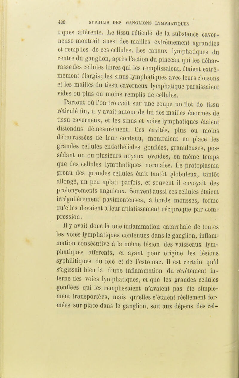 tiques afférents. Le tissu réticulé de la substance caver- neuse montrait aussi des mailles extrêmement agrandies et remplies de ces cellules. Les canaux lymphatiques du centre du ganglion, après l'action du pinceau qui les débar- rasse des cellules libres qui les remplissaient, étaient extrê- mement élargis ; les sinus lymphatiques avec leurs cloisons et les mailles du tissu caverneux lymphatique paraissaient vides ou plus ou moins remplis de cellules. Partout où l'on trouvait sur une coupe un îlot de tissu réticulé fin, il y avait autour de lui des mailles énormes de tissu caverneux, et les sinus et voies lymphatiques étaient distendus démesurément. Ces cavités, plus ou moins débarrassées de leur contenu, montraient en place les grandes cellules endolhéliales gonflées, granuleuses, pos- sédant un ou plusieurs noyaux ovoïdes, en même temps que des cellules lymphatiques normales. Le protoplasma grenu des grandes cellules était tantôt globuleux, tantôt allongé, un peu aplati parfois, et souvent il envoyait des prolongements anguleux. Souvent aussi ces cellules étaient irrégulièrement pavimenteuses, à bords mousses, forme qu'elles devaient à leur aplatissement réciproque par com- pression. Il y avait donc là une inflammation catarrhale de toutes les voies lymphatiques contenues dans le ganglion, inflam- mation consécutive à la même lésion des vaisseaux lym- phatiques afférents, et ayant pour origine les lésions syphilitiques du foie et de l'estomac. Il est certain qu'il s'agissait bien là d'une inflammation du revêtement in- terne des voies lymphatiques, et que les grandes cellules gonflées qui les remplissaient n'avaient pas été simple- ment transportées, mais qu'elles s'étaient réellement for- mées surplace dans le ganglion, soit aux dépens des cel-