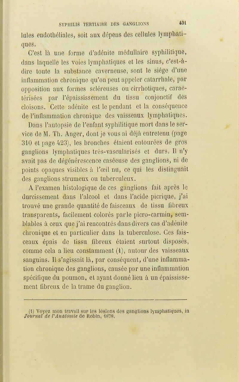 laies endothéliales, soit aux dépens des cellules lymphati- ques. C'est là une forme d'adénite médullaire syphilitique, dans laquelle les voies lymphatiques et les sinus, c'est-à- dire toute la substance caverneuse, sont le siège d'une inflammation chronique qu'on peut appeler catarrhale, par opposition aux formes scléreuses ou cirrhotiques, carac- térisées par l'épaississement du tissu conjonctif des cloisons. Cette adénite est le pendant et la conséquence de l'inflammation chronique des vaisseaux lymphatiques. Dans l'autopsie de l'enfant syphilitique mort dans le ser- vice de M. Th. Anger, dont je vous ai déjà entretenu (page 310 et page 423), les bronches étaient entourées de gros ganglions lymphatiques très-vascularisés et durs. Il n'y avait pas de dégénérescence caséeuse des ganglions, ni de points opaques visibles à l'œil nu, ce qui les distinguait des ganglions strumeux ou tuberculeux. A l'examen histologique de ces ganglions fait après le durcissement dans l'alcool et dans l'acide picrique, j'ai trouvé une grande quantité de faisceaux de tissu fibreux transparents, facilement colorés parle picro-carmin, sem- blables à ceux que j'ai rencontrés dans divers cas d'adénite chronique et en particulier dans la tuberculose. Ces fais- ceaux épais de tissu fibreux étaient surtout disposés, comme cela a lieu constamment (1), autour des vaisseaux sanguins. Il s'agissait là, par conséquent, d'une inflamma- tion chronique des ganglions, causée par une inflammation spécifique du poumon, et ayant donné lieu à un épaississe- ment fibreux de la trame du ganglion. (1) Voyez mon travail sur les lésions des ganglions lymphatiques, in Journal de VAnatomie de Robin, 1878.