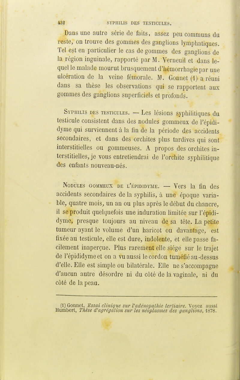 Dans une autre série de faits, assez peu communs du reste, on trouve des gommes des ganglions lymphatiques. Tel est en particulier le cas de gommes des ganglions de la région inguinale, rapporté par M. Verneuil et dans le- quel le malade mourut brusquement d'hémorrhagiepar une ulcération de la veine fémorale. M. Gonnet (1) a réuni dans sa thèse les observations qui se rapportent aux gommes des ganglions superficiels et profonds. Syphilis des testicules. — Les lésions syphilitiques du testicule consistent dans des nodules gommeux de l'épidi- dyme qui surviennent à la fin de la période des accidents secondaires, et dans des orchites plus tardives qui sont interstitielles ou gommeuses. A propos des orchites in- terstitielles, je vous entretiendrai de l'orchite syphilitique des enfants nouveau-nés. Nodules gommeux de l'épididyme. — Vers la fin des accidents secondaires de la syphilis, à une époque varia- ble, quatre mois, un an ou plus après le début du chancre, il se produit quelquefois une induration limitée sur l'épidi- dyme, presque toujours au niveau de sa tête. La petite tumeur ayant le volume d'un haricot ou davantage, est fixée au testicule, elle est dure, indolente, et elle passe fa- cilement inaperçue. Plus rarement elle siège sur le trajet de l'épididymeet on a vu aussi le cordon tuméfié au-dessus d'elle. Elle est simple ou bilatérale. Elle ne s'accompagne d'aucun autre désordre ni du côté de la vaginale, ni du côté de la peau. (1) Gonnet, Essai clinique sur l'adénopathie tertiaire. Voyez aussi Humberl, Thèse d'agrégation sur les néoplasmes des ganglions, 1878.