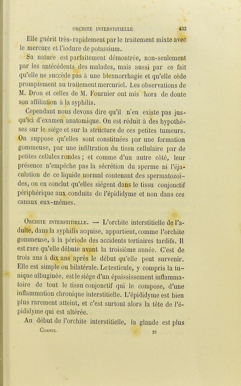 Elle guérit très-rapidement parle traitement mixte avec le mercure et l'iodure de potassium. Sa nature est parfaitement démontrée, non-seulement par les antécédents des malades, mais aussi par ce fait qu'elle ne succède pas à une blennorrhagie et qu'elle cède promptement au traitement mercuriel. Les observations de M. Dron et celles de M. Fournier ont mis hors de doute son affiliation à la syphilis. Cependant nous devons dire qu'il n'en existe pas jus- qu'ici d'examen anatomique. On est réduit à des hypothè- ses sur le siège et sur la structure de ces petites tumeurs. On suppose qu'elles sont constituées par une formation gommeuse, par une infiltration du tissu cellulaire par de petites cellules rondes; et comme d'un autre côté, leur présence n'empêche pas la sécrétion du sperme ni Féja- culation de ce liquide normal contenant des spermatozoï- des, on en conclut qu'elles siègent dans le tissu conjonctif périphérique aux conduits de l'épididyme et non dans ces canaux eux-mêmes. Orchite interstitielle. — L'orchite interstitielle de l'a- dulte, dans la syphilis acquise, appartient, comme l'orchite gommeuse, à la période des accidents tertiaires tardifs. Il est rare qu'elle débute avant la troisième année. C'est de trois ans à dix ans après le début qu'elle peut survenir. Elle est simple ou bilatérale. Le testicule, y compris la lu- nique albuginée, est le siège d'un épaississement inflamma- toire de tout le tissu conjonctif qui le compose, d'une inflammation chronique interstitielle. L'épididyme est bien plus rarement atteint, et c'est surtout alors la tête de l'é- pididyme qui est altérée. Au début de l'orchite interstitielle, la glande est plus CORNIL. 90