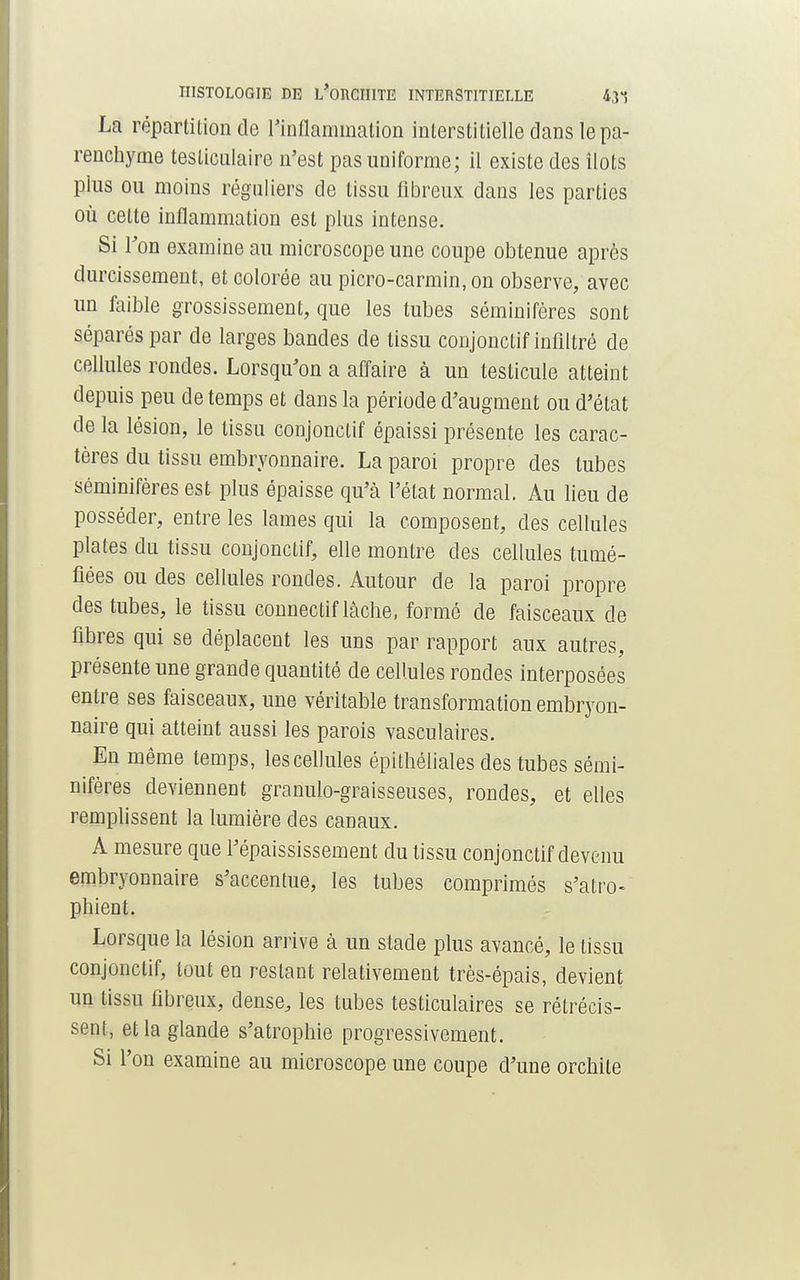 HISTOLOGIE DE L'oRCIIITE INTERSTITIELLE 43, La répartition de l'inflammation interstitielle dans le pa- renchyme testiculaire n'est pas uniforme; il existe des îlots plus ou moins réguliers de tissu fibreux dans les parties où cette inflammation est plus intense. Si Ton examine au microscope une coupe obtenue après durcissement, et colorée au picro-carmin, on observe, avec un faible grossissement, que les tubes séminifères sont séparés par de larges bandes de tissu conjonctif infiltré de cellules rondes. Lorsqu'on a affaire à un testicule atteint depuis peu de temps et dans la période d'augment ou d'état de la lésion, le tissu conjonctif épaissi présente les carac- tères du tissu embryonnaire. La paroi propre des tubes séminifères est plus épaisse qu'à l'état normal. Au lieu de posséder, entre les lames qui la composent, des cellules plates du tissu conjonctif, elle montre des cellules tumé- fiées ou des cellules rondes. Autour de la paroi propre des tubes, le tissu connectif lâche, formé de faisceaux de fibres qui se déplacent les uns par rapport aux autres, présente une grande quantité de cellules rondes interposées entre ses faisceaux, une véritable transformation embryon- naire qui atteint aussi les parois vasculaires. En même temps, les cellules épithéliales des tubes sémi- nifères deviennent granulo-graisseuses, rondes, et elles remplissent la lumière des canaux. A mesure que l'épaississement du tissu conjonctif devenu embryonnaire s'accentue, les tubes comprimés s'atro- phient. Lorsque la lésion arrive à un stade plus avancé, le tissu conjonctif, tout en restant relativement très-épais, devient un tissu fibreux, dense, les tubes testiculaires se rétrécis- sent, et la glande s'atrophie progressivement. Si l'on examine au microscope une coupe d'une orchite