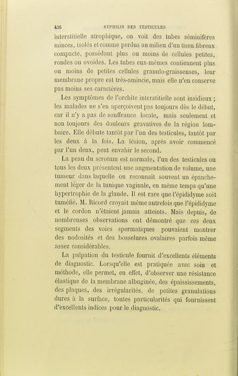interstitielle atropliique, on voit des tubes séminifères minces, isolés et comme perdus au milieu d'un tissu fibreux compacte, possédant plus ou moins de cellules petites, rondes ou ovoïdes. Les tubes eux-mêmes contiennent plus ou moins de petites cellules granulo-graisseuses, leur membrane propre est très-amincie, mais elle n'en conserve pas moins ses caractères. Les symptômes de l'orchite interstitielle sont insidieux ; les malades ne s'en aperçoivent pas toujours dès le début, car il n'y a pas de souffrance locale, mais seulement et non toujours des douleurs gravalives de la région lom- baire. Elle débute tantôt par l'un des testicules, tantôt par les deux à la fois. La lésion, après avoir commencé par l'un deux, peut envahir le second. La peau du scrotum est normale, l'un des testicules ou tous les deux présentent une augmentation de volume, une tumeur dans laquelle on reconnaît souvent un épanche- ment léger de la tunique vaginale, en même temps qu'une hypertrophie de la glande. Il est rare que l'épididyme soit tuméfié. M. Ricord croyait même autrefois que l'épididyme et le cordon n'étaient jamais atteints. Mais depuis, de nombreuses observations ont démontré que ces deux segments des voies spermatiques pouvaient montrer des nodosités et des bosselures ovalaires parfois même assez considérables. La palpation du testicule fournit d'excellents éléments de diagnostic. Lorsqu'elle est pratiquée avec soin et méthode, elle permet, en effet, d'observer une résistance élastique de la membrane albuginée, des épaississements, des plaques, des irrégularités, de petites granulations dures à la surface, toutes particularités qui fournissent d'excellents indices pour le diagnostic.