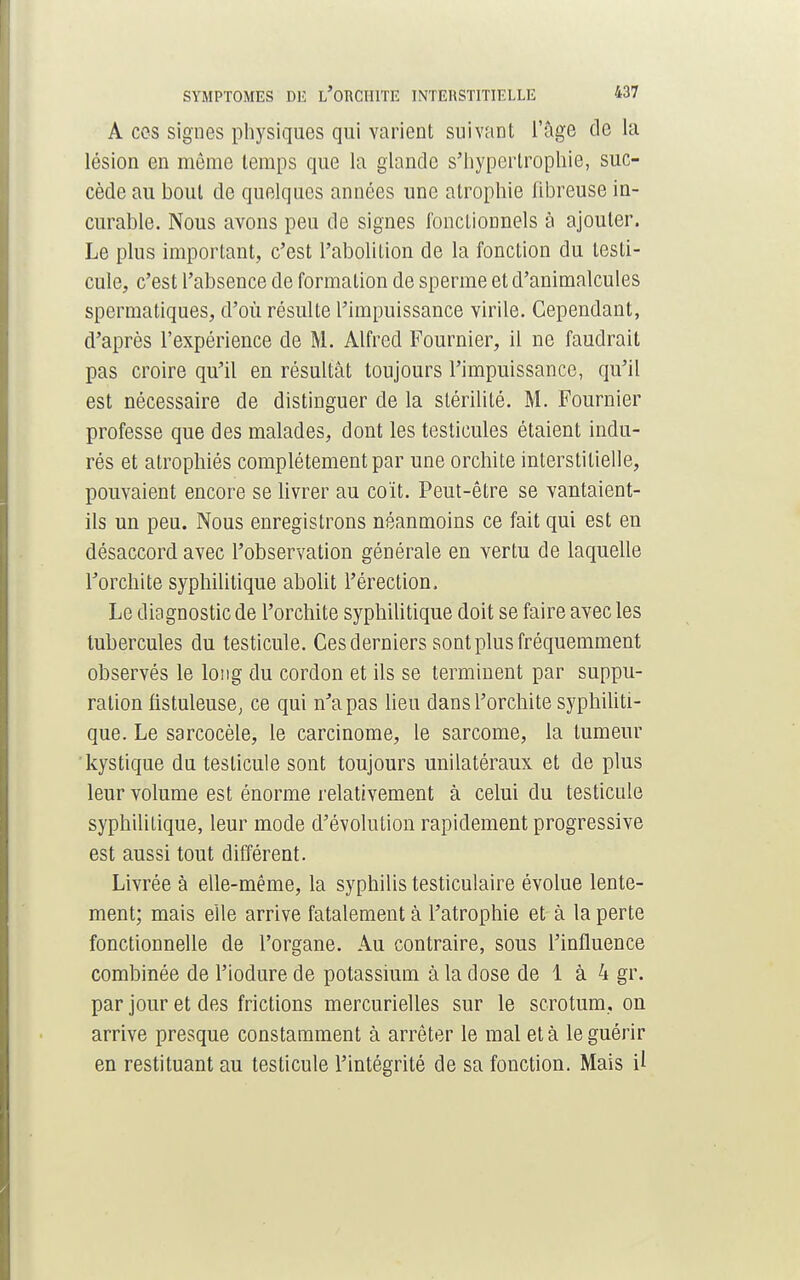 A ces signes physiques qui varient suivant l'âge de la lésion en même temps que la glande s'hypcrlrophie, suc- cède au bout de quelques années une atrophie fibreuse in- curable. Nous avons peu de signes fonctionnels à ajouter. Le plus important, c'est l'abolition de la fonction du testi- cule, c'est l'absence de formation de sperme et d'animalcules spermatiques, d'où résulte l'impuissance virile. Cependant, d'après l'expérience de M. Alfred Fournier, il ne faudrait pas croire qu'il en résultât toujours l'impuissance, qu'il est nécessaire de distinguer de la stérilité. M. Fournier professe que des malades, dont les testicules étaient indu- rés et atrophiés complètement par une orchite interstitielle, pouvaient encore se livrer au coït. Peut-être se vantaient- ils un peu. Nous enregistrons néanmoins ce fait qui est en désaccord avec l'observation générale en vertu de laquelle l'orchite syphilitique abolit l'érection. Le diagnostic de l'orchite syphilitique doit se faire avec les tubercules du testicule. Ces derniers sont plus fréquemment observés le long du cordon et ils se terminent par suppu- ration fistuleuse, ce qui n'a pas lieu dans l'orchite syphiliti- que. Le sarcocèle, le carcinome, le sarcome, la tumeur kystique du testicule sont toujours unilatéraux et de plus leur volume est énorme relativement à celui du testicule syphilitique, leur mode d'évolution rapidement progressive est aussi tout différent. Livrée à elle-même, la syphilis testiculaire évolue lente- ment; mais elle arrive fatalement à l'atrophie et à la perte fonctionnelle de l'organe. Au contraire, sous l'influence combinée de l'iodure de potassium à la dose de 1 à 4 gr. par jour et des frictions mercurielles sur le scrotum, on arrive presque constamment à arrêter le mal et à le guérir en restituant au testicule l'intégrité de sa fonction. Mais il