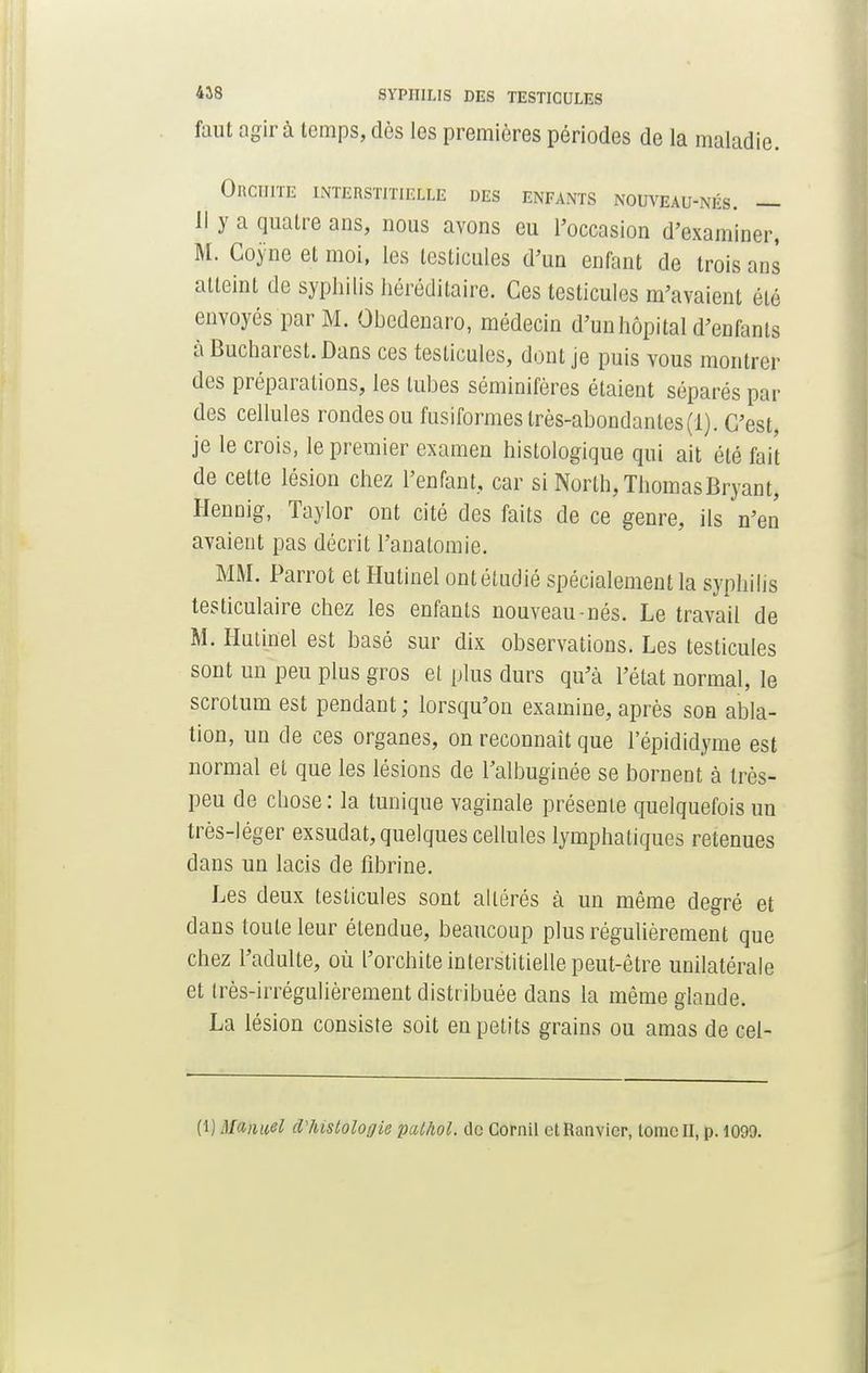 faut agir à temps, dès les premières périodes de la maladie. ORCIIITE INTERSTITIELLE DES ENFANTS NOUVEAU-NÉS. — Il y a quatre ans, nous avons eu l'occasion d'examiner, M. Coyne et moi, les testicules d'un enfant de trois ans atteint de syphilis héréditaire. Ces testicules m'avaient été envoyés par M. Obcdenaro, médecin d'un hôpital d'enfants à Bucharest.Dans ces testicules, dont je puis vous montrer des préparations, les tubes séminifères étaient séparés par des cellules rondes ou fusiformes très-abondantes (1). C'est, je le crois, le premier examen histologique qui ait été fait de cette lésion chez l'enfant, car si Norlh, ThomasBryant, Hennig, Taylor ont cité des faits de ce genre, ils n'en avaient pas décrit l'anatomie. MM. Parrot et Hutinel ont étudié spécialement la syphilis testiculaire chez les enfants nouveau-nés. Le travail de M. Hutinel est basé sur dix observations. Les testicules sont un peu plus gros et plus durs qu'à l'état normal, le scrotum est pendant ; lorsqu'on examine, après son abla- tion, un de ces organes, on reconnaît que l'épididyme est normal et que les lésions de Talbuginée se bornent à très- peu de chose : la tunique vaginale présente quelquefois un très-léger exsudât, quelques cellules lymphatiques retenues dans un lacis de fibrine. Les deux testicules sont altérés à un même degré et dans toute leur étendue, beaucoup plus régulièrement que chez l'adulte, où l'orchite interstitielle peut-être unilatérale et très-irrégulièrement distribuée dans la même glande. La lésion consiste soit en petits grains ou amas de cel- (1) Manuel cVhistologie palhol. de Gornil etRanvicr, lomcll, p. 1099.