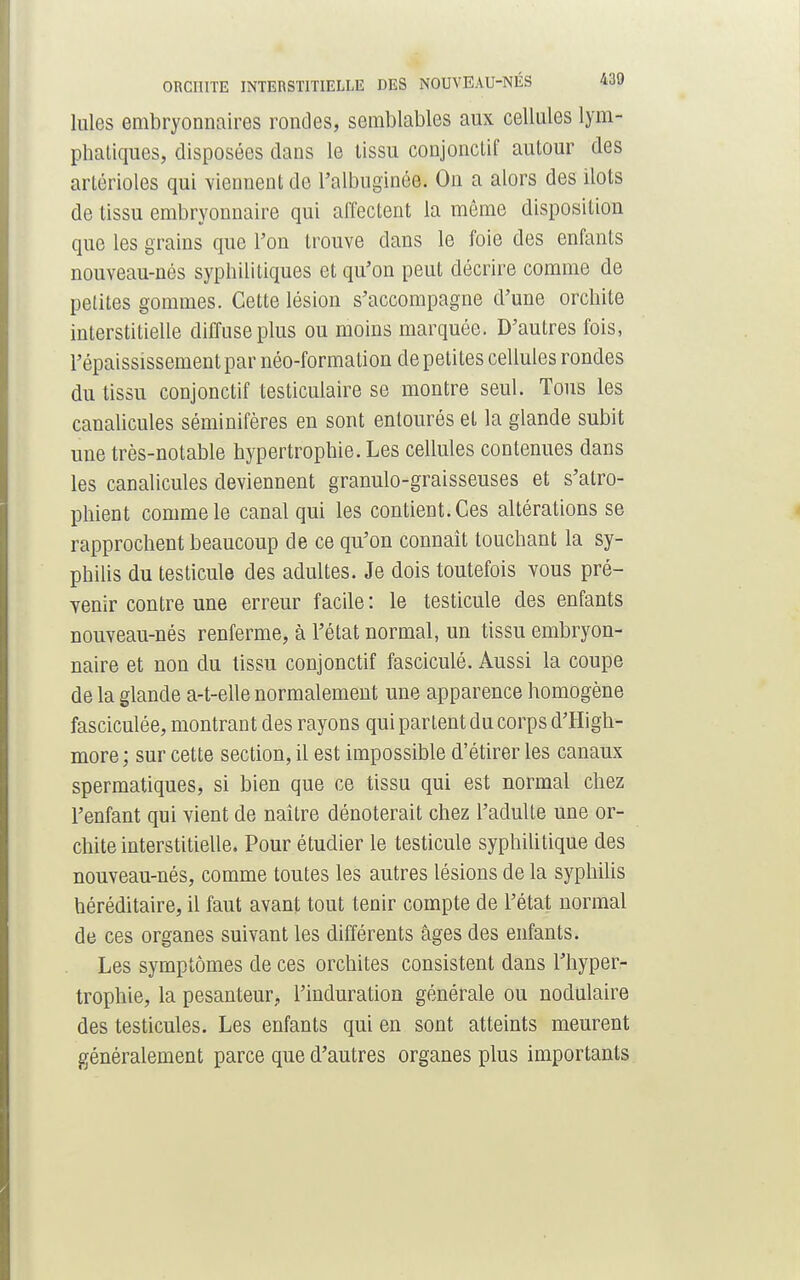 Iules embryonnaires rondes, semblables aux cellules lym- phatiques, disposées dans le tissu conjonctif autour des artérioles qui viennent de l'albuginée. On a alors des ilôts de tissu embryonnaire qui affectent la même disposition que les grains que l'on trouve dans le foie des enfants nouveau-nés syphilitiques et qu'on peut décrire comme de petites gommes. Cette lésion s'accompagne d'une orchite interstitielle diffuse plus ou moins marquée. D'autres fois, l'épaississementpar néo-formation de petites cellules rondes du tissu conjonctif testiculaire se montre seul. Tous les canalicules séminifères en sont entourés et la glande subit une très-notable hypertrophie. Les cellules contenues dans les canalicules deviennent granulo-graisseuses et s'atro- phient comme le canal qui les contient. Ces altérations se rapprochent beaucoup de ce qu'on connaît touchant la sy- philis du testicule des adultes. Je dois toutefois vous pré- venir contre une erreur facile: le testicule des enfants nouveau-nés renferme, à l'état normal, un tissu embryon- naire et non du tissu conjonctif fasciculé. Aussi la coupe de la glande a-t-elle normalement une apparence homogène fasciculée, montrant des rayons qui partent du corps d'High- more ; sur cette section, il est impossible d'étirer les canaux spermatiques, si bien que ce tissu qui est normal chez l'enfant qui vient de naître dénoterait chez l'adulte une or- chite interstitielle. Pour étudier le testicule syphilitique des nouveau-nés, comme toutes les autres lésions de la syphilis héréditaire, il faut avant tout tenir compte de l'état normal de ces organes suivant les différents âges des enfants. Les symptômes de ces orchites consistent dans l'hyper- trophie, la pesanteur, l'induration générale ou nodulaire des testicules. Les enfants qui en sont atteints meurent généralement parce que d'autres organes plus importants